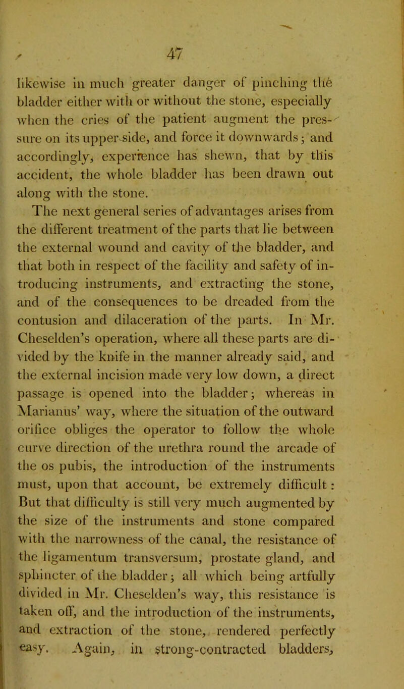 r likewise in much greater danger of pinching the bladder either with or without the stone, especially when the cries of the patient augment the pres-'' sure on its upper side, and force it downwards; and accordingly, experience has shewn, that by this accident, the whole bladder has been drawn out alonsr with the stone. O The next general series of advantages arises from the different treatment of the parts that lie between the external wound and cavity of the bladder, and that both in respect of the facility and safety of in- troducing instruments, and extracting the stone, and of the consequences to be dreaded from the contusion and dilaceration of the parts. In Mr. Cheselden’s operation, where all these parts are di- vided by the knife in the manner already said, and the external incision made very low down, a direct passage is opened into the bladder; whereas in A lari anus’ way, where the situation of the outward orifice obliges the operator to follow the whole curve direction of the urethra round the arcade of the os pubis, the introduction of the instruments must, upon that account, be extremely difficult : But that difficulty is still very much augmented by the size of the instruments and stone compared with the narrowness of the canal, the resistance of the ligamentum transversum, prostate gland, and sphincter of the bladder; all which being artfully divided in Air. Cheselden’s way, this resistance is taken off, and the introduction of the instruments, and extraction of the stone, rendered perfectly easy. Again, in strong-contracted bladders.