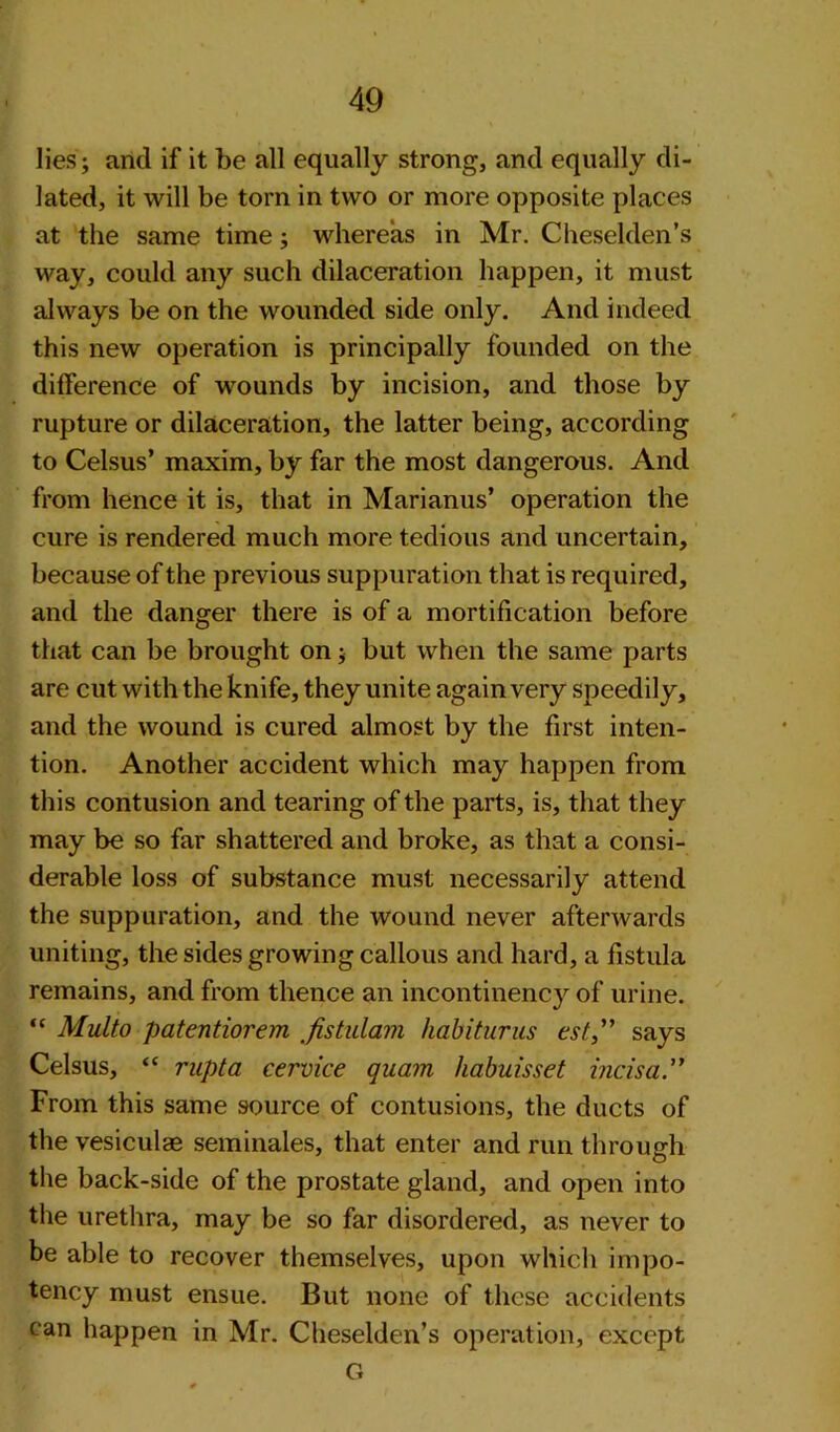 lies; and if it be all equally strong, and equally di- lated, it will be tom in two or more opposite places at the same time; whereas in Mr. Cheselden’s way, could any such dilaceration happen, it must always be on the wounded side only. And indeed this new operation is principally founded on the difference of wounds by incision, and those by rupture or dilaceration, the latter being, according to Celsus’ maxim, by far the most dangerous. And from hence it is, that in Marianus’ operation the cure is rendered much more tedious and uncertain, because of the previous suppuration that is required, and the danger there is of a mortification before that can be brought on; but when the same parts are cut with the knife, they unite again very speedily, and the wound is cured almost by the first inten- tion. Another accident which may happen from this contusion and tearing of the parts, is, that they may be so far shattered and broke, as that a consi- derable loss of substance must necessarily attend the suppuration, and the wound never afterwards uniting, the sides growing callous and hard, a fistula remains, and from thence an incontinency of urine. “ Multo patentiorem fistulam habiturns est,” says Celsus, “ rupta cervice quam habuisset incisa.” From this same source of contusions, the ducts of the vesiculae seminales, that enter and run through the back-side of the prostate gland, and open into the urethra, may be so far disordered, as never to be able to recover themselves, upon which impo- tency must ensue. But none of these accidents can happen in Mr. Cheselden’s operation, except G