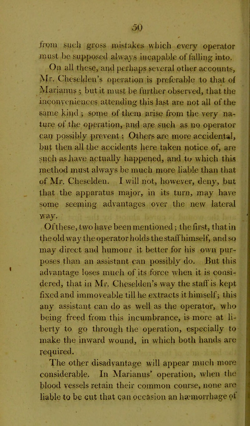 irom such gross mistakes which every operator must be supposed always incapable of falling into. On all these, and perhaps several other accounts, Mr. Cheselden’s operation is preferable to that of Marianus ; but it must be further observed, that the inconveniences attending this last are not all of the same kind ; spine of them arise from the very na- ture of the operation, and are such as no operator can possibly prevent: Others are more accidental, but then all the accidents here taken notice of, are such as have actually happened, and to which this method must always be much more liable than that of Mr. Cheselden. I will not, however, deny, but that the apparatus major, in its turn, may have some seeming advantages over the new lateral way. Ofthese, two have been mentioned; the first, that in the old way the operator holds the staffhimself, and so may direct and humour it better for his own pur- poses than an assistant can possibly do. 13ut this advantage loses much of its force when it is consi- dered, that in Mr. Cheselden’s way the staff is kept fixed and immoveable till he extracts it himself; this any assistant can do as well as the operator, who being freed from this incumbrance, is more at li- berty to go through the operation, especially to make the inward wound, in which both hands are required. The other disadvantage will appear much more considerable. In Marian us’ operation, when the blood vessels retain their common course, none are liable to be cut that can occasion an haemorrhage ot