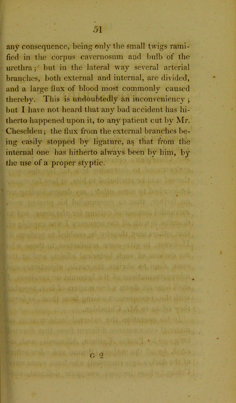 any consequence, being only the small twigs rami- fied in the corpus cavernosum and bulb of the urethra; but in the lateral way several arterial branches, both external and internal, are divided, and a large flux of blood most commonly caused thereby. This is undoubtedly an inconveniency ; but I have not heard that any bad accident has hi- therto happened upon it, to any patient cut by Mr. Cheselden; the flux from the external branches be- ing easily stopped by ligature, as that from the internal one has hitherto always been by him, by the use of a proper styptic. O 2
