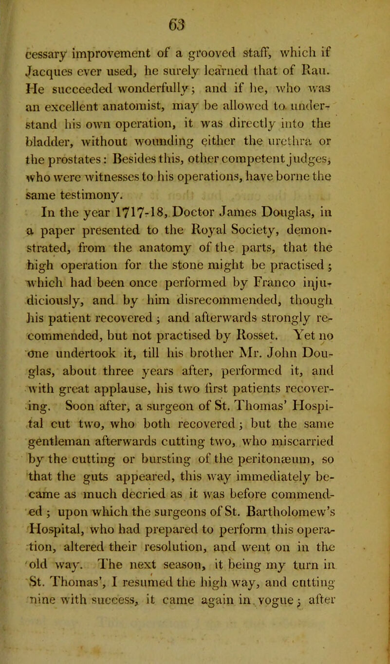 cessary improvement of a grooved staff, which if Jacques ever used, he surely learned that of Ran. He succeeded wonderfully; and if he, who was an excellent anatomist, may be allowed to. under- stand his own operation, it was directly into the bladder, without wounding either the urethra or the prostates: Besides this, other competent judges, who were witnesses to his operations, have borne the same testimony. In the year 1717-18, Doctor James Douglas, in a paper presented to the Royal Society, demon- strated, from the anatomy of the parts, that the high operation for the stone might be practised ; which had been once performed by Franco inju- diciously, and by him disrecommended, though his patient recovered ; and afterwards strongly re- commended, but not practised by Ilosset. Yet no one undertook it, till his brother Mr. John Dou- glas, about three years after, performed it, and with great applause, his two first patients recover- ing. Soon after, a surgeon of St. Thomas’ Hospi- tal cut two, who both recovered; but the same gentleman afterwards cutting two, who miscarried by the cutting or bursting of the peritonaeum, so that the guts appeared, this way immediately be- came as much decried as it was before commend- ed ; upon which the surgeons of St. Bartholomew’s Hospital, who had prepared to perform this opera- tion, altered their resolution, and went on in the old way. The next season, it being my turn in St. Thomas’, I resumed the highway, and cutting- nine with success, it came again in yogue after