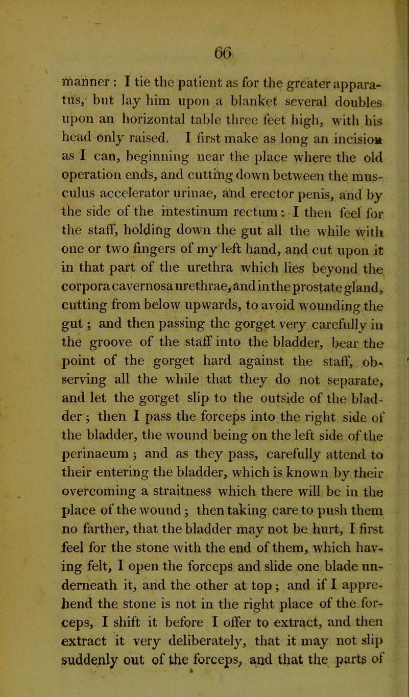 nianner : I tie the patient as for the greater appara- tus, but lay him upon a blanket several doubles upon an horizontal table three feet high, with his head Only raised. I first make as long an incisioa as I can, beginning near the place where the old operation ends, and cutting down between the mus- culus accelerator urinae, ahd erector penis, and by the side of the mtestinum rectum: I then feel for the staff, holding down the gut all the while with one or two fingers of my left hand, and cut upon it in that part of the urethra which lies beyond the corpora cavernosa urethrae, and in the prostate gland, cutting from below upwards, to avoid wounding the gut; and then passing the gorget very carefully in the groove of the staff into the bladder, bear the point of the gorget hard against the staff, ob- serving all the while that they do not separate, and let the gorget slip to the outside of the blad- der ; then I pass the forceps into the right side of the bladder, the weund being on the left side of the perinaeum ; and as they pass, carefully attend to their entering the bladder, which is known by their overcoming a straitness which there will be in the place of the wound; then taking care to push them no farther, that the bladder may not be hurt, I first feel for the stone with the end of them, which hav- ing felt, I open the forceps and slide one blade un- derneath it, and the other at top; and if I appre- hend the stone is not in the right place of the for- ceps, I shift it before I offer to extract, and then extract it very deliberately, that it may not slip suddenly out of the forceps, and that the parts of