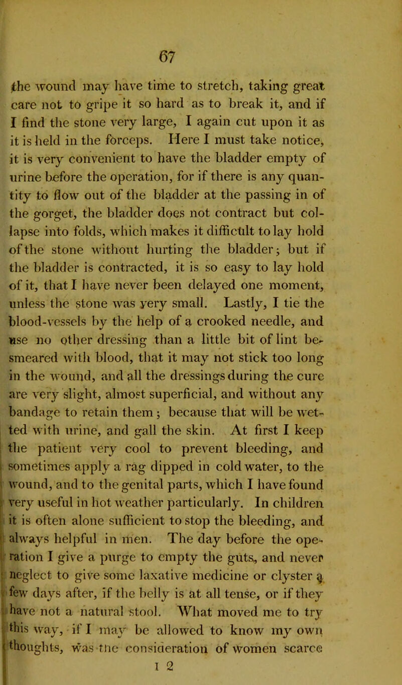 the wound may have time to stretch, taking great care not to gripe it so hard as to break it, and if I find the stone very large, I again cut upon it as it is held in the forceps. Here I must take notice, it is very convenient to have the bladder empty of urine before the operation, for if there is any quan- tity to flow out of the bladder at the passing in of the gorget, the bladder doGS not contract but col- lapse into folds, which makes it difficult to lay hold of the stone without hurting the bladder; but if the bladder is contracted, it is so easy to lay hold of it, that I have never been delayed one moment, unless the stone was yery small. Lastly, I tie the blood-vessels by the help of a crooked needle, and use no other dressing than a little bit of lint be- smeared with blood, that it may not stick too long in the wound, and all the dressings during the cure are very slight, almost superficial, and without any bandage to retain them ; because that will be wet- ted with urine, and gall the skin. At first I keep the patient very cool to prevent bleeding, and i sometimes apply a rag dipped in cold water, to the wound, and to the genital parts, which I have found j) very useful in hot weather particularly. In children it is often alone sufficient to stop the bleeding, and always helpful in men. The day before the ope- ration I give a purge to empty the guts, and never neglect to give some laxative medicine or clyster g ; few days after, if the belly is at all tense, or if they have not a natural stool. What moved me to try this way, if I may be allowed to know my own (thoughts, was me consideration of women scarce