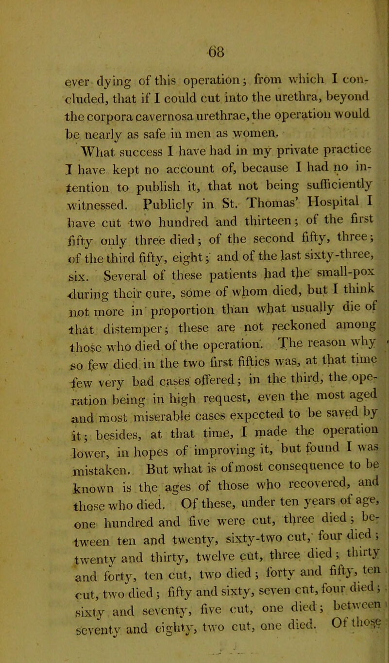 63 ever dying of this operation; from which I con- cluded, that if I could cut into the urethra, beyond the corpora cavernosa urethrae, the operation would be nearly as safe in men as women. What success I have had in my private practice I have kept no account of, because I had no in- tention to publish it, that not being sufficiently witnessed. Publicly in St. Thomas’ Hospital I have cut two hundred and thirteen; of the first fifty only three died; of the second fifty, three; of the third fifty, eight; and of the last sixty-three, six. Several of these patients had the small-pox ■during their cure, some of whom died, but I think not more in proportion than what usually die of that distemper; these are not reckoned among those who died of the operation. The reason why so few died, in the two first fifties was, at that time few very bad cases offered; in the third, the ope- ration being in high request, even the most aged and most miserable cases expected to be saved by it; besides, at that time, I made the operation lower, in hopes of improving it, but found I was mistaken. But what is of most consequence to be known is the ages of those who recovered, and those who died. Of these, under ten yeai s oi age, one hundred and five were cut, three died; be- tween ten and twenty, sixty-two cut,’ four died ; twenty and thirty, twelve cut, three died; thirty and forty, ten cut, two died; forty and fifty, ten cut, two died; fifty and sixty, seven cut, four died ; sixty and seventy, five cut, one died; between seventy and eighty, two cut, one died. Of those