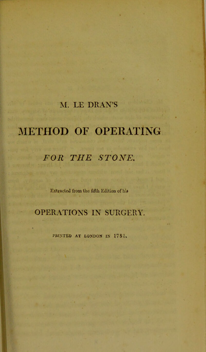 M. LE DRAN’S METHOD OF OPERATING FOR THE STONE. Extracted from the fifth Edition of his OPERATIONS IN SURGERY. PRINTED AT LONDON IN 1781.