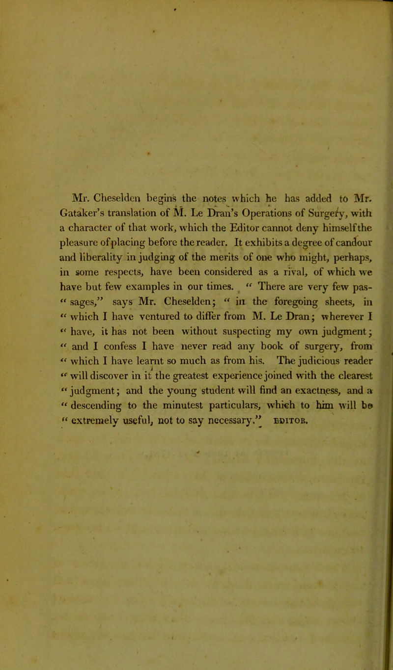 Mr. Cheseldcn begins the notes which he has added to Mr. Gataker’s translation of M. Le Dran’s Operations of Surgefy, with a character of that work, which the Editor cannot deny himself the pleasure of placing before the reader. It exhibits a degree of candour and liberality in judging of the merits of one who might, perhaps, in some respects, have been considered as a rival, of which we have but few examples in our times. “ There are very few pas- “ sages,” says Mr. Cheselden; “ in the foregoing sheets, in “ which I have ventured to differ from M. Le Dran; wherever I “ have, it has not been without suspecting my own judgment; “ and I confess I have never read any book of surgery, from “ which I have learnt so much as from his. The judicious reader “ will discover in it the greatest experience joined with the clearest “judgment; and the young student will find an exactness, and a “ descending to the minutest particulars, which to him will be> “ extremely useful, not to say necessary.” editor.
