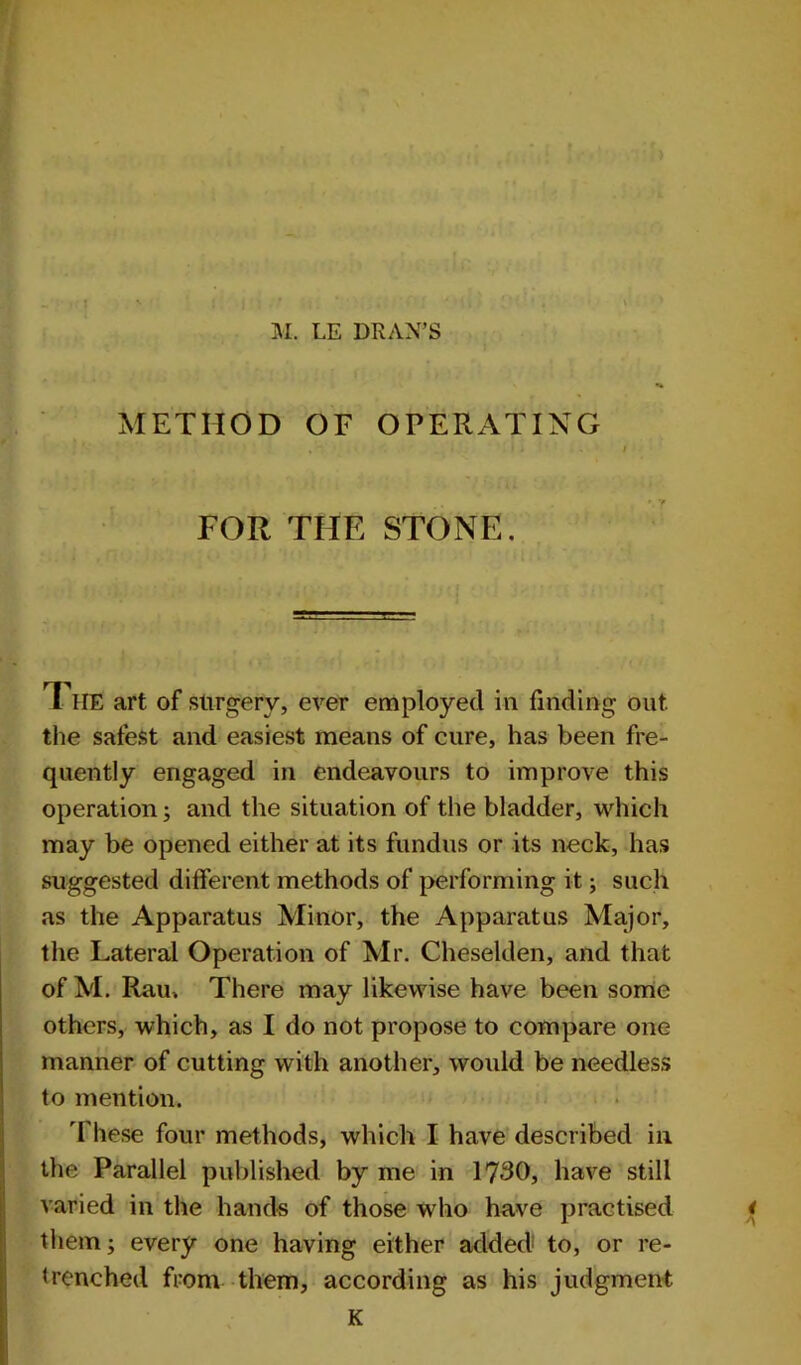 METHOD OF OPERATING FOR THE STONE. T HE art of slirgerv, ever employed in finding out the safest and easiest means of cure, has been fre- quently engaged in endeavours to improve this operation; and the situation of the bladder, which may be opened either at its fundus or its neck, has suggested different methods of performing it; such as the Apparatus Minor, the Apparatus Major, the Lateral Operation of Mr. Cheselden, and that of M. Rau. There may likewise have been some others, which, as I do not propose to compare one manner of cutting with another, would be needless to mention. These four methods, which I have described in the Parallel published by me in 1730, have still varied in the hands of those who have practised < them; every one having either added1 to, or re- trenched from them, according as his judgment K