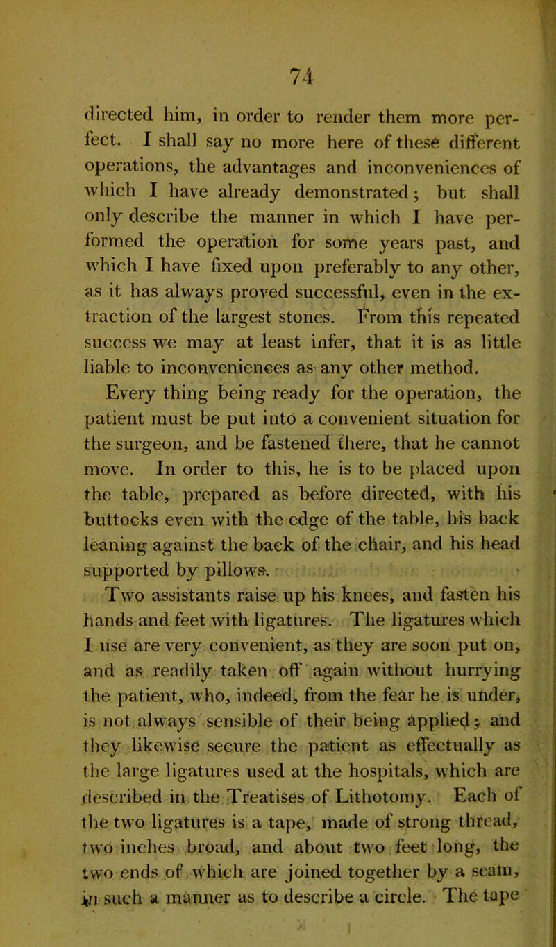 directed him, in order to render them more per- fect. I shall say no more here of these different operations, the advantages and inconveniences of which I have already demonstrated; but shall only describe the manner in which I have per- formed the operation for some years past, and which I have fixed upon preferably to any other, as it has always proved successful, even in the ex- traction of the largest stones. From this repeated success we may at least infer, that it is as little liable to inconveniences as any other method. Every thing being ready for the operation, the patient must be put into a convenient situation for the surgeon, and be fastened there, that he cannot move. In order to this, he is to be placed upon the table, prepared as before directed, with his buttocks even with the edge of the table, his back leaning against the back of the chair, and his head supported by pillows. Two assistants raise up his knees, and fasten his hands and feet with ligatures. The ligatures which I use are very convenient, as they are soon put on, and as readily taken off again without hurrying the patient, who, indeed, from the fear he is under, is not always sensible of their being applied ? and they likewise secure the patient as effectually as the large ligatures used at the hospitals, which are described in the Treatises of Lithotomy. Each ol the two ligatures is a tape, made of strong thread, two inches broad, and about two feet long, the two ends of which are joined together by a seam, in such a manner as to describe a circle. The tape