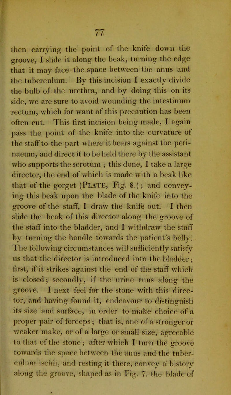 then carrying the point of the knife down the groove, I slide it along the beak, turning the edge that it may face the space between the anus and the tubcrculum. By this incision I exactly divide the bulb of the urethra, and by doing this on its side, we are sure to avoid wounding the intestinum rectum, which for want of this precaution has been often cut. This first incision being made, I again pass the point of the knife into the curvature of the staff to the part where it bears against the peri- naeum, and direct it to be held there by the assistant who supports the scrotum ; this done, I take a large director, the end of which is made with a beak like that of the gorget (PLATE, Fig. 8.); and convey- ing this beak upon the blade of the knife into the groove of the staff, I draw the knife out. I then slide the beak of this director along the groove of the staff into the bladder, and I withdraw the staff by turning the handle towards the patient’s belly. The following circumstances will sufficiently satisfy us that the director is introduced into the bladder; first, if it strikes against the end of the staff which is closed; secondly, if the urine runs along the groove. I next feel for the stone with this direc- tor, and having found it, endeavour to distinguish its size and surface, in order to make choice of a proper pair of forceps; that is, one of a stronger or weaker make, or of a large or small size, agreeable to that of the stone; after which I turn the groove towards the space between the anus and the tuber- culum ischii, and resting it there, convey a'history along the groove, shaped as in Fig. 7- the blade of