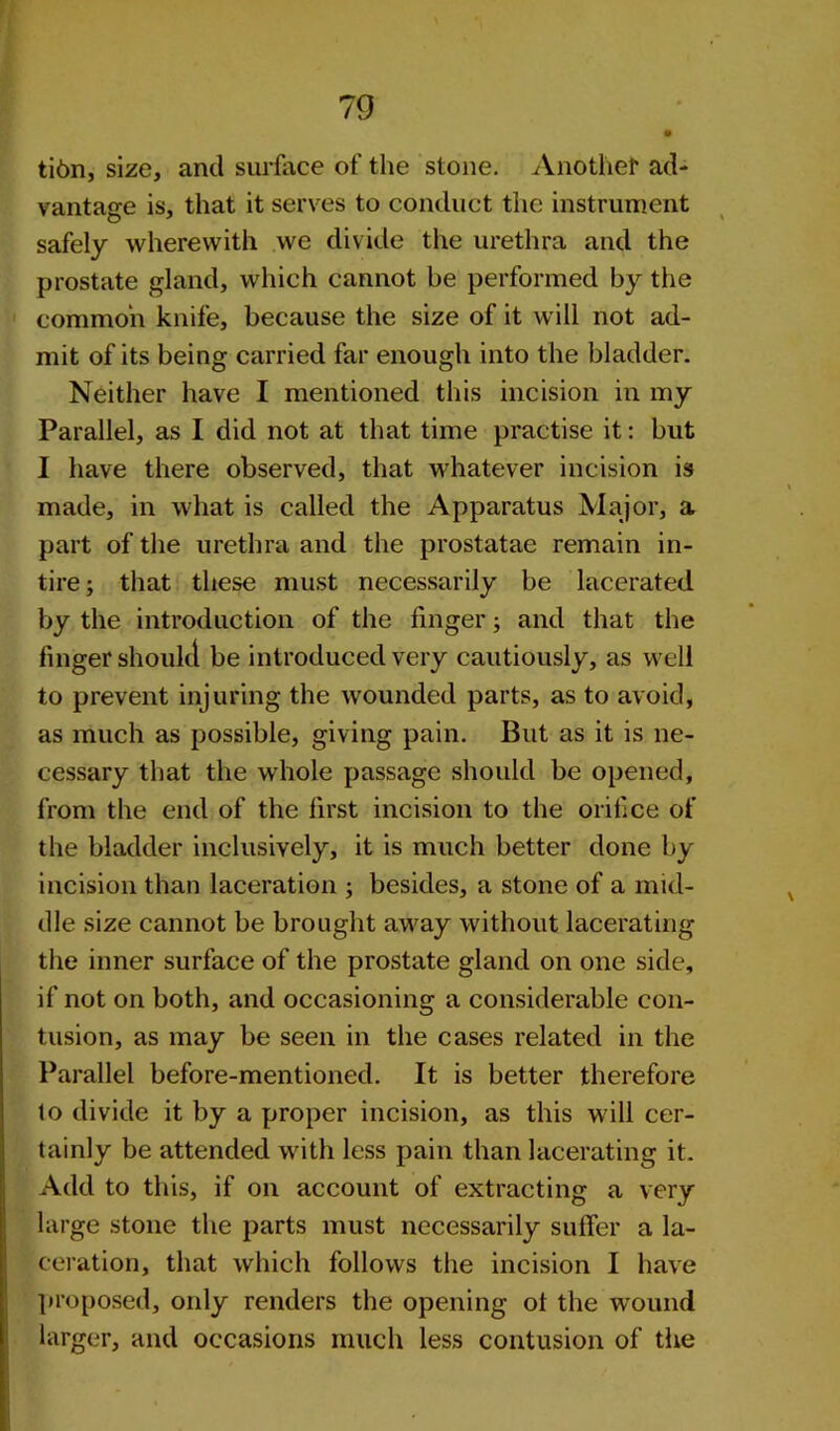 tibn, size, and surface of the stone. Another ad- vantage is, that it serves to conduct the instrument safely wherewith we divide the urethra and the prostate gland, which cannot he performed by the common knife, because the size of it will not ad- mit of its being carried far enough into the bladder. Neither have I mentioned this incision in my Parallel, as I did not at that time practise it: but I have there observed, that whatever incision is made, in what is called the Apparatus Major, a part of the urethra and the prostatae remain in- tire; that these must necessarily be lacerated by the introduction of the finger; and that the finger should be introduced very cautiously, as well to prevent injuring the wounded parts, as to avoid, as much as possible, giving pain. But as it is ne- cessary that the whole passage should be opened, from the end of the first incision to the orifice of the bladder inclusively, it is much better done by incision than laceration ; besides, a stone of a mid- dle size cannot be brought away without lacerating the inner surface of the prostate gland on one side, if not on both, and occasioning a considerable con- tusion, as may be seen in the cases related in the Parallel before-mentioned. It is better therefore lo divide it by a proper incision, as this will cer- tainly be attended with less pain than lacerating it. Add to this, if on account of extracting a very large stone the parts must necessarily suffer a la- ceration, that which follows the incision I have proposed, only renders the opening of the wound larger, and occasions much less contusion of the