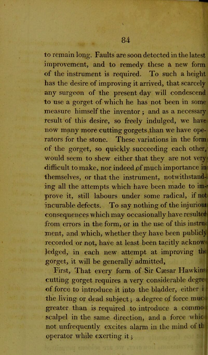 to remain long. Faults are soon detected in the latest improvement, and to remedy these a new form of the instrument is required. To such a height has the desire of improving it arrived, that scarcely any surgeon of the present day will condescend to use a gorget of which he has not been in some measure himself the inventor ; and as a necessary result of this desire, so freely indulged, we have now many more cutting gorgets than we have ope- rators for the stone. These variations in the form of the gorget, so quickly succeeding each other, would seem to shew either that they are not very difficult to make, nor indeed of much importance in themselves, or that the instrument, notwithstand- ing all the attempts which have been made to im-« prove it, still labours under some radical, if not incurable defects. To say nothing of the injurioui consequences which may occasionally have resulted from errors in the form, or in the use of this instru- ment, and which, whether they have been public!) recorded or not, have at least been tacitly acknow Jedged, in each new attempt at improving tin gorget, it will be generally admitted. First, That every form of Sir Caesar Hawkins! cutting gorget requires a very considerable degre j; of force to introduce it into the bladder, either i the living or dead subject; a degree of force muc u greater than is required to introduce a commo i scalpel in the same direction, and a force whic ( not unfrequently excites alarm in the mind of tl) operator while exerting it;