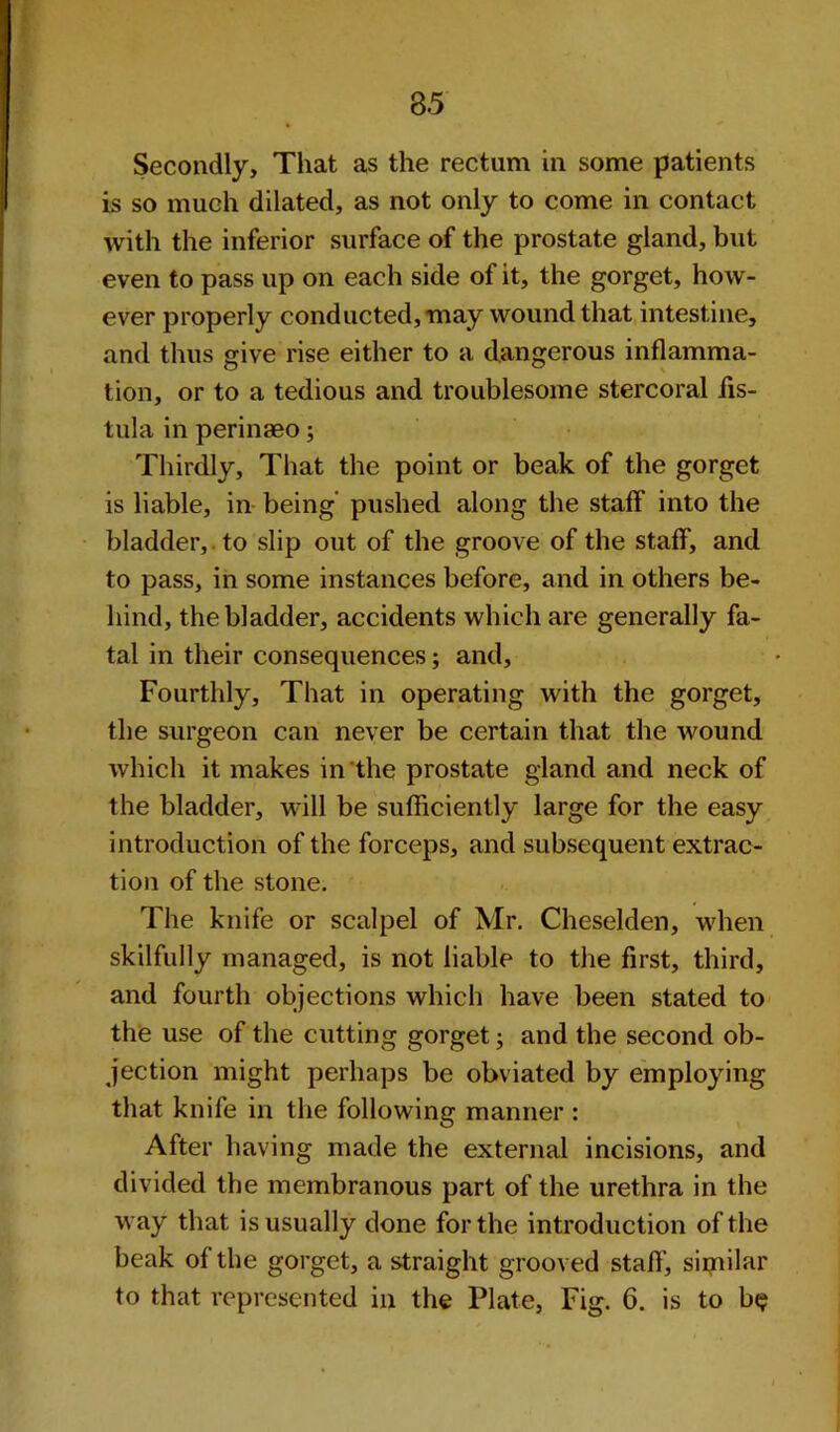 3.5 Secondly, That as the rectum in some patients is so much dilated, as not only to come in contact with the inferior surface of the prostate gland, but even to pass up on each side of it, the gorget, how- ever properly conducted, may wound that intestine, and thus give rise either to a dangerous inflamma- tion, or to a tedious and troublesome stercoral fis- tula in perinaeo; Thirdly, That the point or beak of the gorget is liable, in being pushed along the staff into the bladder, to slip out of the groove of the staff, and to pass, in some instances before, and in others be- hind, the bladder, accidents which are generally fa- tal in their consequences; and. Fourthly, That in operating with the gorget, the surgeon can never be certain that the wound which it makes in the prostate gland and neck of the bladder, will be sufficiently large for the easy introduction of the forceps, and subsequent extrac- tion of the stone. The knife or scalpel of Mr. Cheselden, when skilfully managed, is not liable to the first, third, and fourth objections which have been stated to the use of the cutting gorget; and the second ob- jection might perhaps be obviated by employing that knife in the following manner : After having made the external incisions, and divided the membranous part of the urethra in the way that is usually done for the introduction of the beak of the gorget, a straight grooved staff, sipiilar to that represented in the Plate, Fig. 6. is to b<?