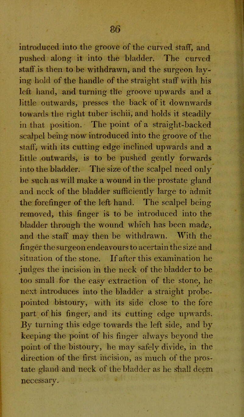 introduced into the groove of the curved staff, and pushed along it into the bladder. The curved staff is then to be withdrawn, and the surgeon lay- ing hold of the handle of the straight staff with his left hand, and turning tile groove upwards and a little outwards, presses the back of it downwards towards the right tuber ischii, and holds it steadily in that position. The point of a straight-backed scalpel being now introduced into the groove of the staff, with its cutting edge inclined upwards and a little outwards, is to be pushed gently forwards into the bladder. The size of the scalpel need only be such as will make a wound in the prostate gland and neck of the bladder sufficiently large to admit the forefinger of the left hand. The scalpel being removed, this finger is to be introduced into the bladder through the wound which has been made, and the staff may then be withdrawn. With the finger the surgeon endeavours to acertain the size and situation of the stone. If after this examination he judges the incision in the neck of the bladder to be too small for the easy extraction of the stone, he next introduces into the bladder a straight probe- pointed bistoury, with its side close to the fore part of his finger, and its cutting edge upwards. JBy turning this edge towards the left side, and by keeping the point of his finger always beyond the point of the bistoury, he may safely divide, in the direction of the first incision, as much of the pros- tate gland and neck of the bladder as he siiall depm necessary.