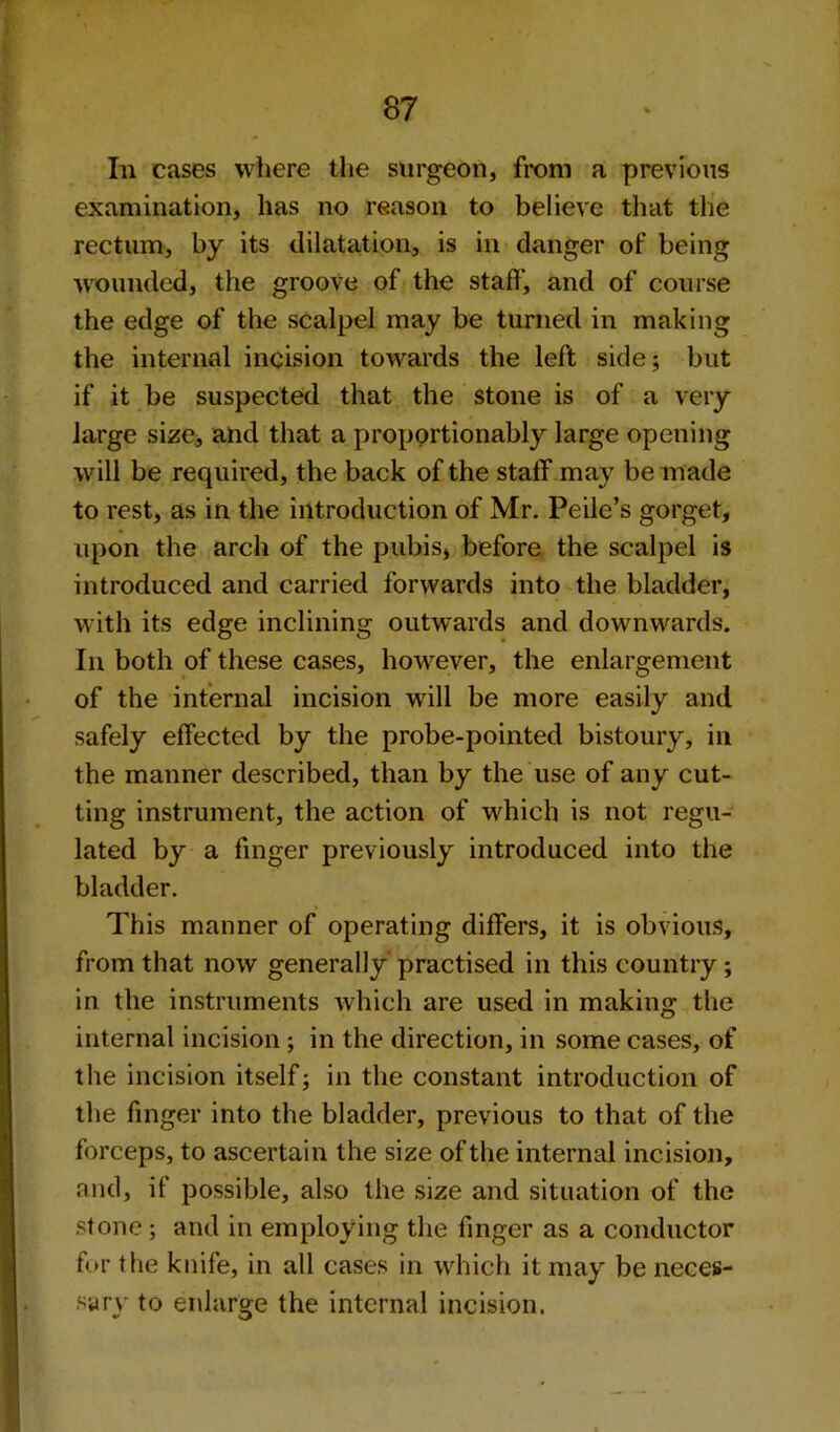 In cases where the surgeon, from a previous examination, has no reason to believe that the rectum, by its dilatation, is in danger of being wounded, the groove of the staff, and of course the edge of the scalpel may be turned in making the internal incision towards the left side; but if it be suspected that the stone is of a very large size, and that a proportionably large opening will be required, the back of the staff may be made to rest, as in the introduction of Mr. Peile’s gorget, upon the arch of the pubis, before the scalpel is introduced and carried forwards into the bladder, with its edge inclining outwards and downwards. In both of these cases, however, the enlargement of the internal incision will be more easily and safely effected by the probe-pointed bistoury, in the manner described, than by the use of any cut- ting instrument, the action of which is not regu- lated by a finger previously introduced into the bladder. This manner of operating differs, it is obvious, from that now generally practised in this country; in the instruments which are used in making the internal incision; in the direction, in some cases, of the incision itself; in the constant introduction of the finger into the bladder, previous to that of the forceps, to ascertain the size of the internal incision, and, if possible, also the size and situation of the stone; and in employing the finger as a conductor for the knife, in all cases in which it may be neces- sary to enlarge the internal incision.