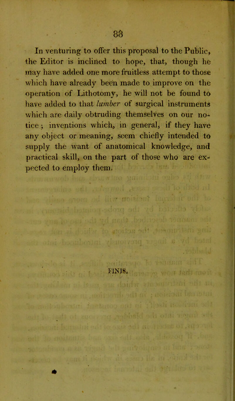 In venturing to offer this proposal to the Public, the Editor is inclined to hope, that, though he may have added one more fruitless attempt to those which have already been made to improve on the operation of Lithotomy, he will not be found to have added to that lumber of surgical instruments which are daily obtruding themselves on our no* tice; inventions which, in general, if they have any object or meaning, seem chiefly intended to supply the want of anatomical knowledge, and practical skill, on the part of those who are ex- pected to employ them. r ff - F1NJS. I