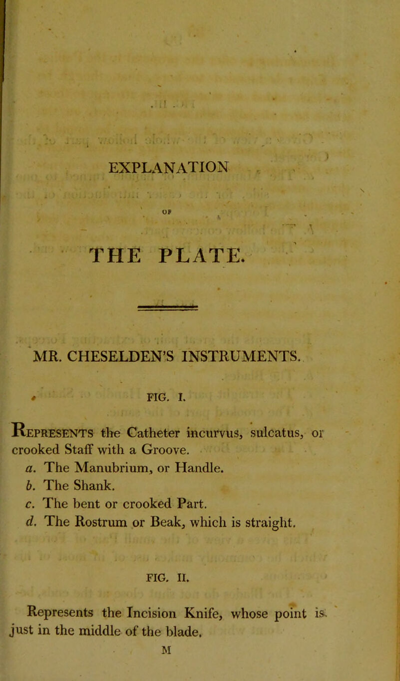 • i . * i •» EXPLANATION THE PLATE. MR. CHESELDEN’S INSTRUMENTS. * FIG. I. Represents the Catheter incurvus, sulcatus, or crooked Staff with a Groove. a. The Manubrium, or Handle. b. The Shank. c. The bent or crooked Part. d. The Rostrum or Beak, which is straight. FIG. II. Represents the Incision Knife, whose point i& just in the middle of the blade. M