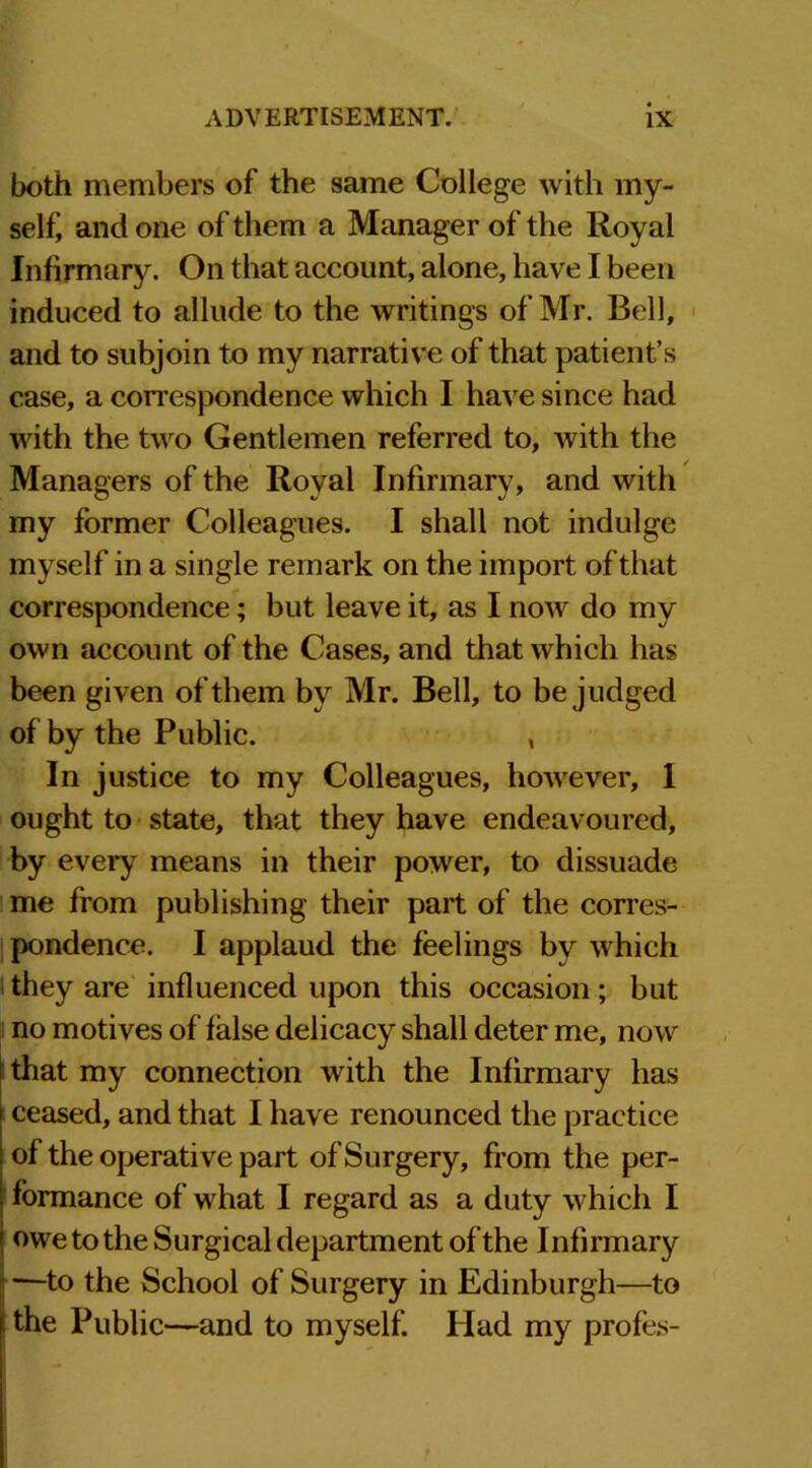 both members of the same College with my- self, and one of them a Manager of the Royal Infirmary. On that account, alone, have I been induced to allude to the writings of Mr. Bell, and to subjoin to my narrative of that patient’s case, a correspondence which I have since had with the two Gentlemen referred to, with the Managers of the Royal Infirmary, and with my former Colleagues. I shall not indulge myself in a single remark on the import of that correspondence; but leave it, as I now do my own account of the Cases, and that which has been given of them by Mr. Bell, to be judged of by the Public. , In justice to my Colleagues, however, I ought to state, that they have endeavoured, by every means in their power, to dissuade me from publishing their part of the corres- pondence. I applaud the feelings by which they are influenced upon this occasion; but no motives of false delicacy shall deter me, now I that my connection with the Infirmary has ceased, and that I have renounced the practice of the operative part of Surgery, from the per- formance of what I regard as a duty which I owe to the Surgical department of the Infirmary —to the School of Surgery in Edinburgh—to i the Public—and to myself. Had my profes-