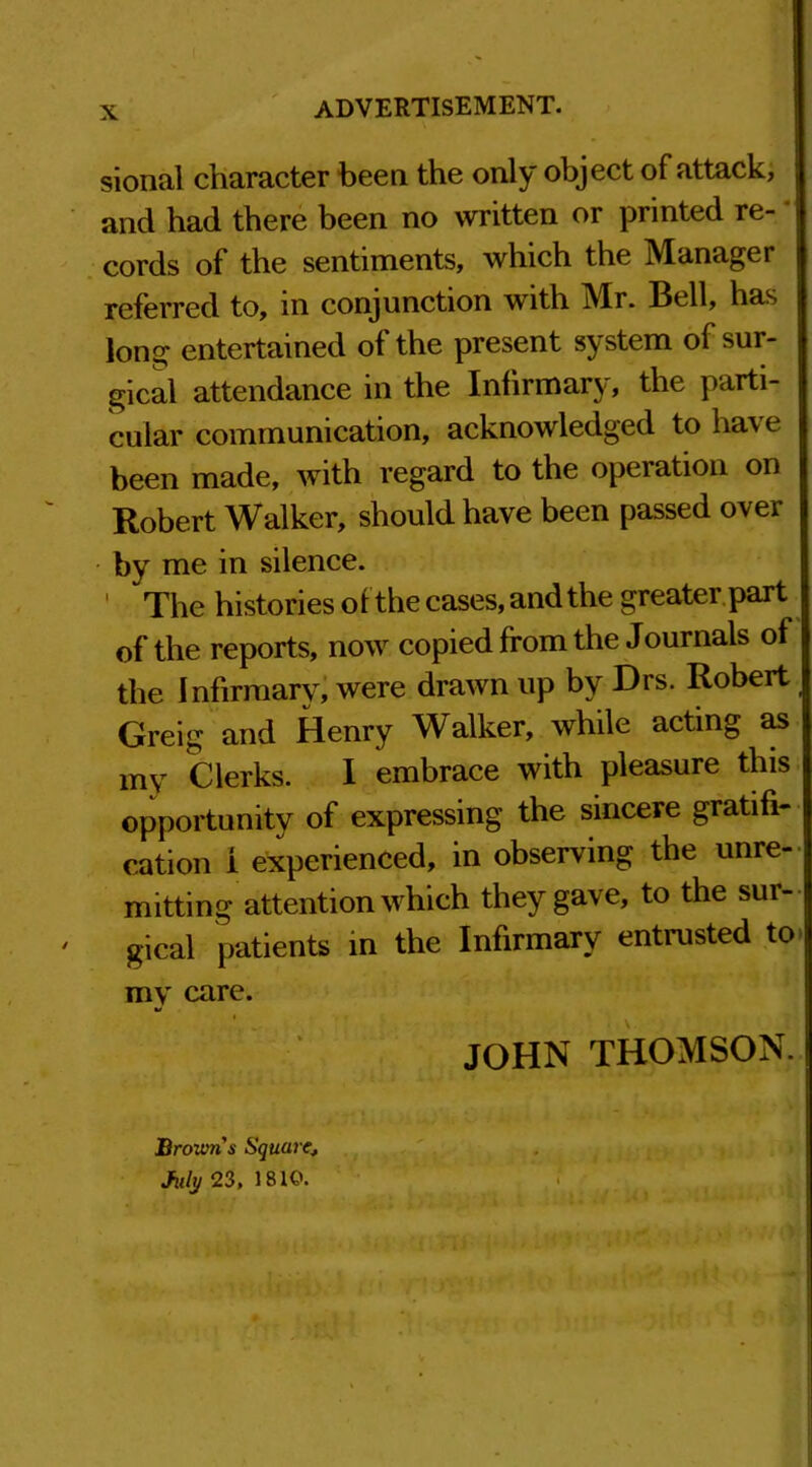 sional character been the only object of attack, and had there been no written or printed re- cords of the sentiments, which the Manager referred to, m conjunction with Mr. Bell, has long entertained of the present system of sur- gical attendance in the Infirmary, the parti- cular communication, acknowledged to have been made, with regard to the operation on Robert Walker, should have been passed over by me in silence. ' The histories of the cases, and the greater part of the reports, now copied from the Journals of the Infirmary, were drawn up by Drs. Robert Greig and Henry Walker, while acting as my Clerks. I embrace with pleasure this opportunity of expressing the sincere gratifi- cation i experienced, in observing the unre- mitting attention which they gave, to the sur- ' gical patients in the Infirmary entrusted to my care. JOHN THOMSON. Browns Square■, July 23, 1810.