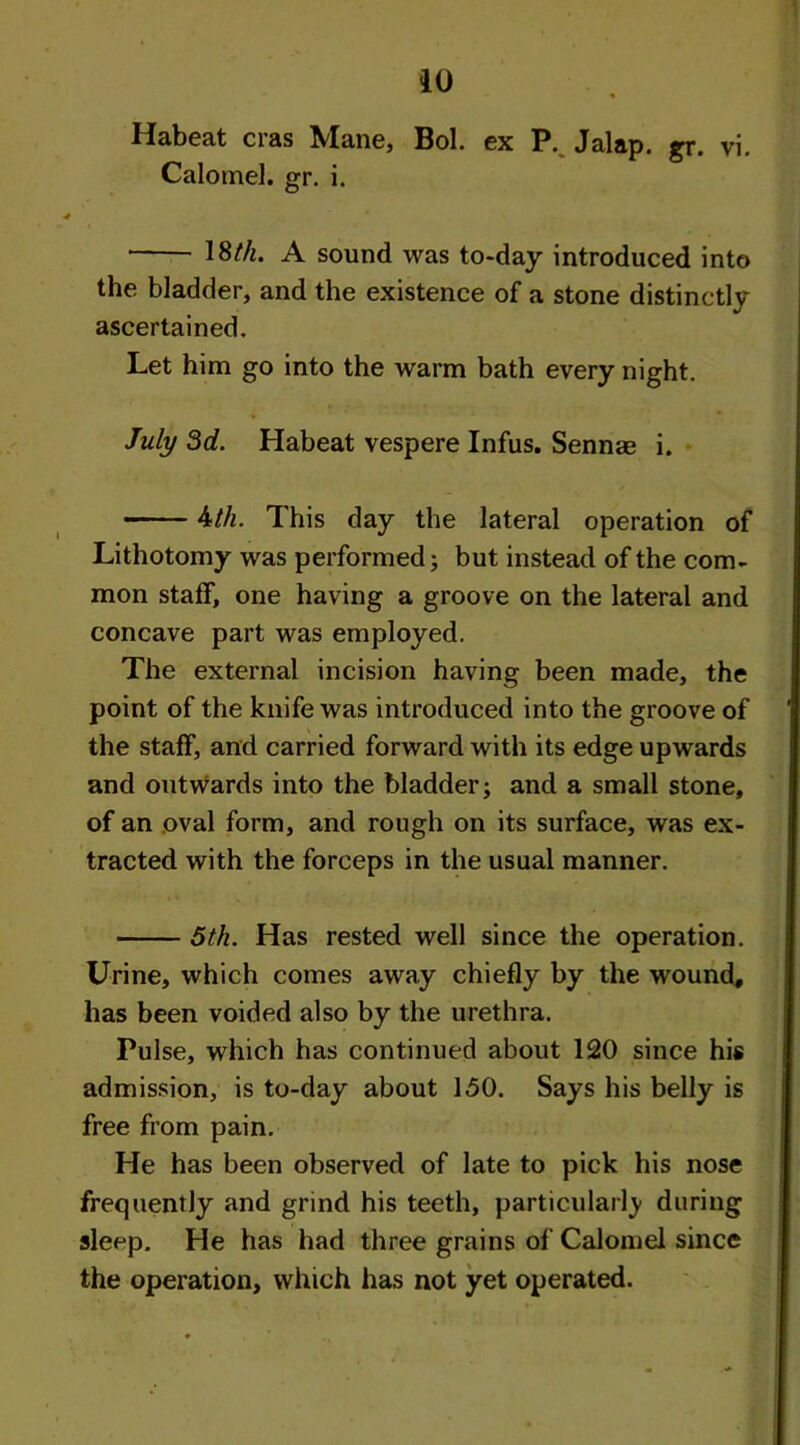Habeat eras Mane, Bol. ex P. Jalap, gr. vi. Calomel, gr. i. ■ \3th. A sound was to-day introduced into the bladder, and the existence of a stone distinctly ascertained. Let him go into the warm bath every night. July 3d. Habeat vespere Infus. Sennae i. 4th. This day the lateral operation of Lithotomy was performed; but instead of the com- mon staff, one having a groove on the lateral and concave part was employed. The external incision having been made, the point of the knife was introduced into the groove of the staff, and carried forward with its edge upwards and outwards into the bladder; and a small stone, of an oval form, and rough on its surface, was ex- tracted with the forceps in the usual manner. 5th. Has rested well since the operation. Urine, which comes away chiefly by the wound, has been voided also by the urethra. Pulse, which has continued about 120 since his admission, is to-day about 150. Says his belly is free from pain. He has been observed of late to pick his nose frequently and grind his teeth, particularly during sleep. He has had three grains of Calomel since the operation, which has not yet operated. • * n - .* ■