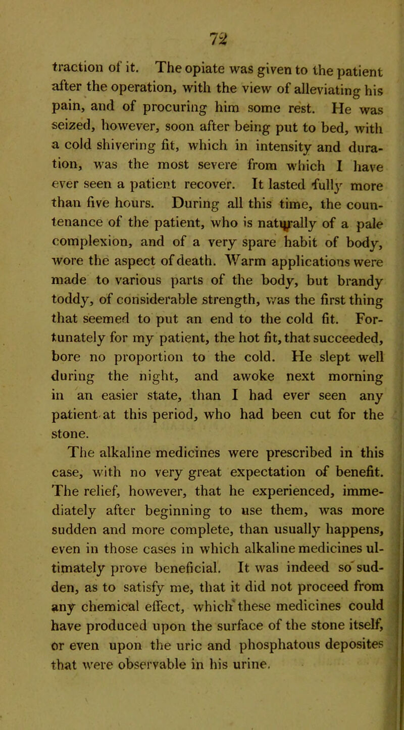traction oi it. The opiate was given to the patient after the operation, with the view of alleviating his pain, and of procuring him some rest. He was seized, however, soon after being put to bed, with a cold shivering fit, which in intensity and dura- tion, was the most severe from which I have ever seen a patient recover. It lasted fully more than five hours. During all this time, the coun- tenance of the patient, who is naturally of a pale complexion, and of a very spare habit of body, wore the aspect of death. Warm applications were made to various parts of the body, but brandy toddy, of considerable strength, was the first thing that seemed to put an end to the cold fit. For- tunately for my patient, the hot fit, that succeeded, bore no proportion to the cold. He slept well during the night, and awoke next morning in an easier state, than I had ever seen any patient at this period, who had been cut for the stone. The alkaline medicines were prescribed in this case, with no very great expectation of benefit. The relief, however, that he experienced, imme- diately after beginning to use them, was more sudden and more complete, than usually happens, even in those cases in which alkaline medicines ul- timately prove beneficial. It was indeed so' sud- den, as to satisfy me, that it did not proceed from any chemical effect, which' these medicines could have produced upon the surface of the stone itself, or even upon the uric and phosphatous deposites that were observable in his urine.