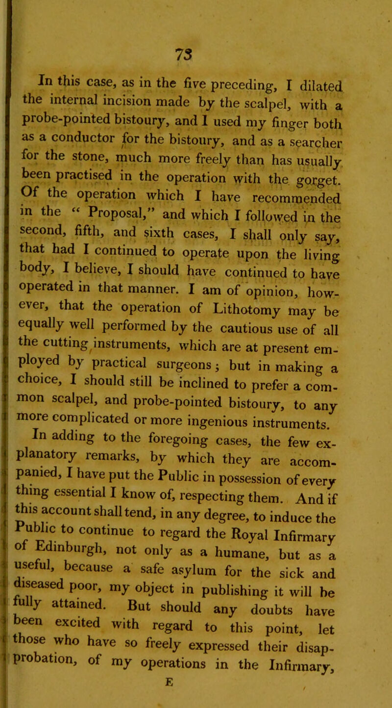 In this case, as in the five preceding, I dilated the internal incision made by the scalpel, with a probe-pointed bistoury, and I used my finger both as a conductor for the bistoury, and as a searcher for the stone, much more freely than has usually been practised in the operation with the gorget. Of the operation which I have recommended in the “ Proposal,” and which I followed in the second, fifth, and sixth cases, I shall only say, that had I continued to operate upon the living body, I believe, I should have continued to have operated in that manner. I am of opinion, how- ever, that the operation of Lithotomy may be equally well performed by the cautious use of all the cutting instruments, which are at present em- ployed by practical surgeons j but in making a choice, I should still be inclined to prefer a com- mon scalpel, and probe-pointed bistoury, to any more complicated or more ingenious instruments. In adding to the foregoing cases, the few ex- planatory remarks, by which they are accom- panied, I have put the Public in possession of every thing essential I know of, respecting them. And if this account shall tend, in any degree, to induce the ubhc to continue to regard the Royal Infirmary of Edinburgh, not only as a humane, but as a useful, because a safe asylum for the sick and diseased poor, my object in publishing it will be fully attained. But should any doubts have een excited with regard to this point, let those who have so freely expressed their disap- probation, of my operations in the Infirmary, E