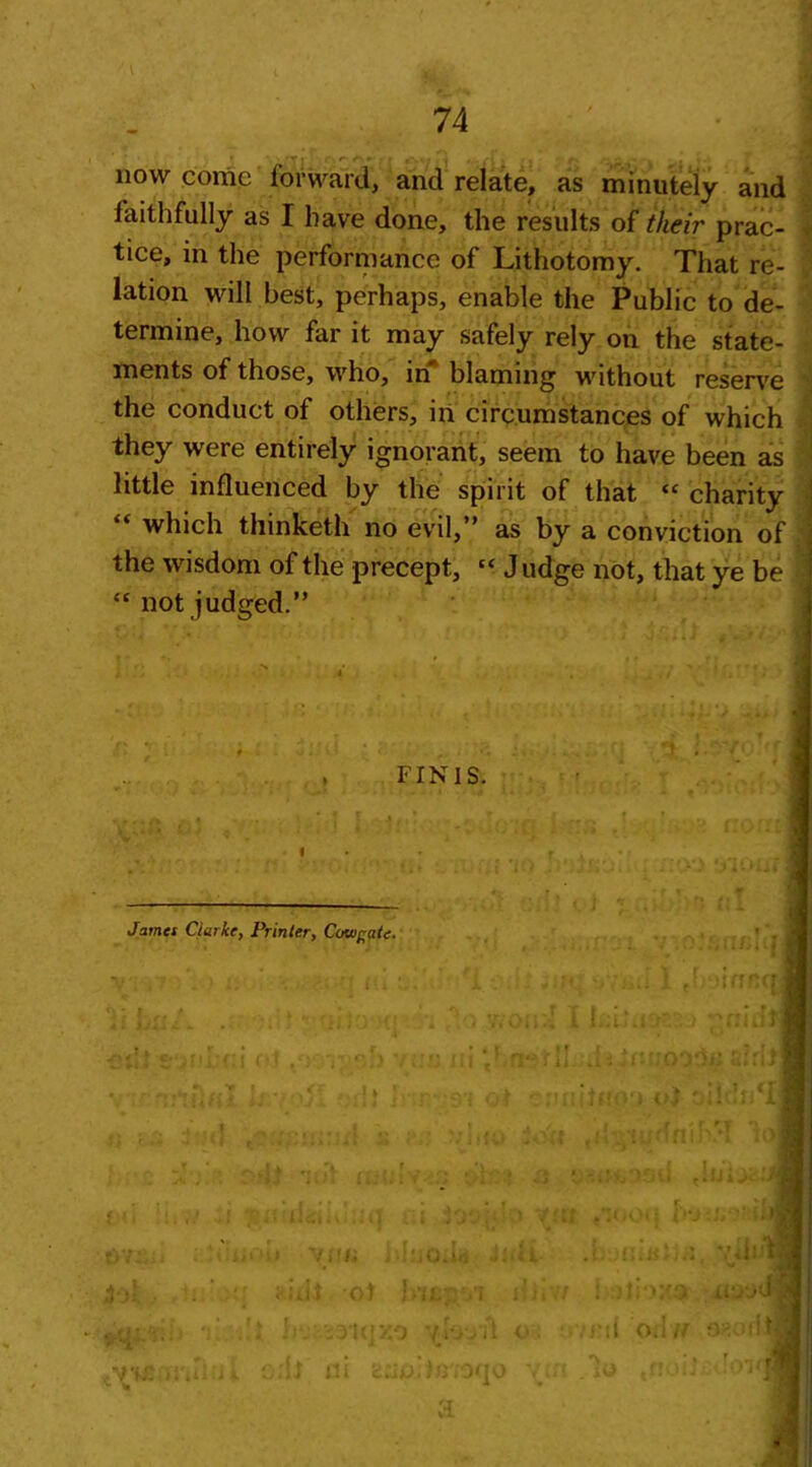 •r | r r- ** ** .• » ■; j / • | « , r ■ • •• . , i • now come forward, and relate, as minutely and faithfully as I have done, the results of their prac- tice, in the performance of Lithotomy. That re- lation will best, perhaps, enable the Public to de- termine, how far it may safely rely on the state- ments of those, who, in blaming without reserve the conduct of others, in circumstances of which they were entirely ignorant, seem to have been as little influenced by the spirit of that “ charity “ which thinketh no evil,” as by a conviction of the wisdom of the precept, “ Judge not, that ye be • “ not judged.” FINIS. James Clarke, Printer, Cowgate. ' . |