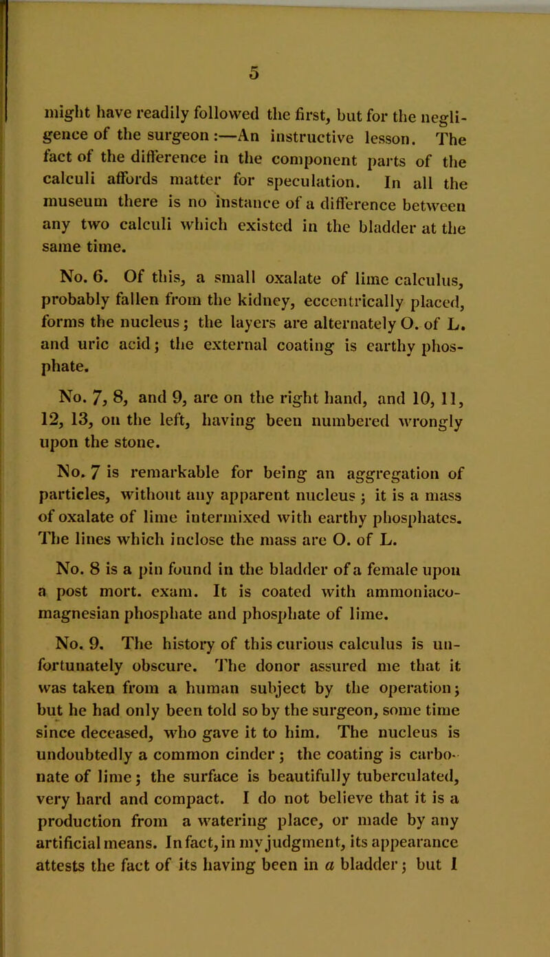 might have readily followed the first, but for the negli- gence of the surgeon An instructive lesson. The fact of the difference in the component parts of the calculi affords matter for speculation. In all the museum there is no instance of a difference between any two calculi which existed in the bladder at the same time. No. 6. Of this, a small oxalate of lime calculus, probably fallen from the kidney, eccentrically placed, forms the nucleus; the layers are alternately O. of L. and uric acid; the external coating is earthy phos- phate. No. 7, 8, and 9, arc on the right hand, and 10, 11, 12, 13, on the left, having been numbered -wrongly upon the stone. No. 7 is remarkable for being an aggregation of particles, without any apparent nucleus ; it is a mass of oxalate of lime intermixed with earthy phosphates. The lines which inclose the mass are O. of L. No. 8 is a pin found in the bladder of a female upon a post mort. exam. It is coated with ammoniaco- magnesian phosphate and phosphate of lime. No. 9. The history of this curious calculus is un- fortunately obscure. The donor assured me that it was taken from a human subject by the operation ; but he had only been told so by the surgeon, some time since deceased, who gave it to him. The nucleus is undoubtedly a common cinder; the coating is carbo- nate of lime; the surface is beautifully tuberculated, very hard and compact. I do not believe that it is a production from a watering place, or made by any artificial means. In fact, in my judgment, its appearance attests the fact of its having been in a bladder; but 1