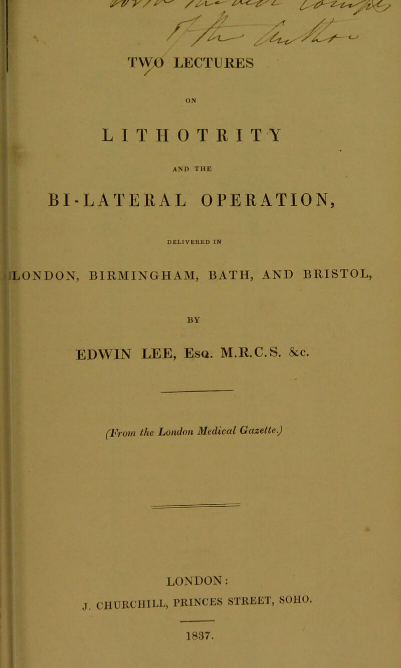 C-'#- TWO LECTURES / ON LITHOTEITY AND THE BI-LATERAL OPERATION, DELIVERED IN LONDON, BIRMINGHAM, BATH, AND BRISTOL, EDWIN LEE, Esq. M.R.C.S. See. (From the London Medical Gazette.) LONDON: J. CHURCHILL, PRINCES STREET, SOHO. 1837.