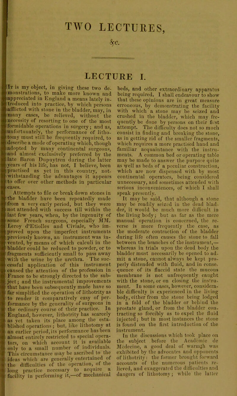 TWO LECTURES, 6fC. LECTURE I. It is my object, in giving these two de- monstrations, to make more known and appreciated in England a means lately in- troduced into practice, by which persons afflicted with stone in the bladder, may, in many cases, be relieved, without the necessity of resorting to one of the most formidable operations in surgery; and as, unfortunately, the performance of litho- tomy must still be frequently required, to describe a mode of operating which, though adopted by many continental surgeons, and almost exclusively preferred by the late Baron Dupuytren during the latter iyears of his life, has not, I believe, been practised as yet in this country, not- withstanding the advantages it appears to offer over other methods in particular t cases. Attempts to file or break down stones in the bladder have been repeatedly made ‘ from a very early period, but they were not attended with success till within the .last few years, when, by the ingenuity of some French surgeons, especially MM. Leroy d’Etiolles and Civiale, who im- proved upon the imperfect instruments previously known, an instrument was in- vented, by means of which calculi in the bladder could be reduced to powder, or to I fragments sufficiently small to pass away with the urine by the urethra. The suc- cessful application of this instrument caused the attention of the profession in France to be strongly directed to the sub- ject; and the instrumental improvements that have been subsequently made have so far simplified the operation of lithotrity as to render it comparatively easy of per- formance by the generality of surgeons in the ordinary course of their practice. In England, however, lithotrity has scarcely as vet taken its place among the esta- blished operations; but, like lithotomy at an earlier period, its performance has been almost entirely restricted to special opera- tors, on which account it is available only to a small number of individuals. This circumstance may be ascribed to the ideas which are generally entertained of the difficulties of the operation, of the long practice necessary to acquire a facility in performing it,—of mechanical beds, and other extraordinary apparatus being required. I shall endeavour to show that these opinions are in great measure erroneous, by demonstrating the facility with which a stone may be seized and crushed in the bladder, which may fre- quently be clone by persons on their first attempt. The difficulty does not so much consist in finding and breaking the stone, as in getting rid of the smaller fragments, which requires a more practised hand and familiar acquaintance with the instru- ments. A common bed or operating table may be made to answer the purpose quite as vyell as beds of a peculiar construction, which are now dispensed with by most continental operators, being considered unnecessary, and sometimes attended with serious inconveniences, of which I shall speak presently. It may be said, that although a stone may be readily seized in the dead blad- der, it would be much more difficult in the living body; but as far as the mere manual operation is concerned, the re- verse is more frequently the case, as the moderate contraction of the bladder during life often causes the stone to fall between the branches of the instrument,— whereas in trials upon the dead body the bladder must necessarily be opened to ad- mit a stone, cannot always be kept pro- perly distended with fluid, and in conse- quence of its flaccid state the mucous membrane is not unfrequently caught with the stone, or on closing the instru- ment. In some cases, however, considera- ble difficulty is experienced in the living body, either from the stone being lodged in a fold of the bladder or behind the prostate gland, or from the bladder con- tracting so forcibly as to expel the fluid injected; but in most instances the stone is found on the first introduction of the instrument. In the discussions which took place on the subject before the Academic de Medecine, a good deal of warmjh was exhibited by the advocates and opponents of lithotrity: the former brought forward accounts of the numerous patients re- lieved, and exaggerated the difficulties and dangers of lithotomy; while the latter