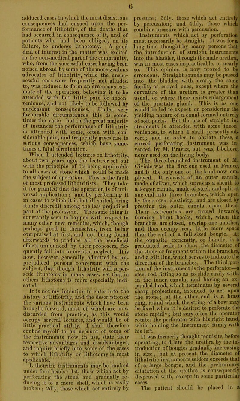 G adduced cases in which the most disastrous consequences had ensued upon the per- formance of litliotrity, of the deaths that had occurred in consequence of it, and of patients who had been obliged, on its failure, to undergo lithotomy. A good deal of interest in the matter was excited in the non-medical part of the community, who, from the successful caseshaving been noised abroad by some of the more zealous advocates of litliotrity, while the unsuc- cessful ones were frequently not alluded to, was induced to form an erroneous esti- mate of the operation, believing it to be attended with but little pain or incon- venience, and not likely to be followed by unpleasant consequences. Under very favourable circumstances this is some- times the case; but in the great majority of instances the performance of litliotrity is attended with some, often with con- siderable pain, and frequently gives rise to serious consequences, which have some- times a fatal termination. When I attended lectures on litliotrity, about two years ago, the lecturer set out with the principle of its being applicable to all cases of stone which could be made the subject of operation. This is the fault of most professed lithotritists. They take it for granted that the operation is of uni- versal application ; and by performing it in cases to which it is but ill suited, bring it into discredit among the less prejudiced part of the profession. The same thing is constantly seen to happen with respect to many other new remedies, which, though perhaps good in themselves, from being overpraised at first, and not being found afterwards to produce all the beneficial effects announced by their proposers, fre- quently fall into unmerited neglect. It is now, however, generally admitted by un- prejudiced persons conversant with the subject, that though litliotrity will super- sede lithotomy in many cases, yet that in others lithotomy is more especially indi- cated. It is not my intention to enter into the history of litliotrity, and the description of the various instruments which have been brought forward, most of which are now discarded from practice, as this would occupy several lectures, and would be of little practical utility. I shall therefore confine myself to an account of some of the instruments now in use, state their respective advantages and disadvantages, and inquire briefly into some of the cases to which litliotrity or lithotomy is most applicable. Lithotritic instruments may be ranked under four heads : 1st, those which act by perforating the stone, and gradually re- ducing it to a mere shell, which is easily broken ; 2dly, those which act entirely by pressure; 3dly, those which act entirely by percussion; and 4lhly, those which! combine pressure with percussion. Instruments which act by perforation must necessarily be straight. It was fora long time thought by many persons that the introduction of straight instruments into the bladder, through the male urethra, was in most cases impracticable, or nearly so. This opinion is now proved to be erroneous. Straight sounds may be passed into the bladder with nearly the same facility as curved ones, except where the curvature of the urethra is greater than usual, or where there exists enlargement of the prostate gland. This is as one would be led to expect on considering the yielding nature of a canal formed entirely of soft parts. But the use of straight in- struments is attended with some incon- veniences, to which I shall presently ad- vert; and in order to obviate these, a curved perforating instrument was in- vented by M. Pravaz, but was, I believe, never used on the living body. The three-branched instrument of M. Civiale was the first one used in France, and is the only one of the kind now em- ployed. It consists of an outer canula, made of silver, which serves as a sheath to a longer canula, made of steel, and split at one end into three branches, which open by their own elasticity, and arc closed by pressing the outer cannla upon them. Their extremities are turned inwards, forming blunt hooks, which, when the branches are closed, overlap one another, and thus occupy very little more space than the end of a full-sized bougie. At the opposite extremity, or handle, is a graduated scale, to show the diameter of the stone or fragment within the branches, and a gilt line, which serves to indicate the direction of the branches. The third por- tion of the instrument is the perforator—a steel rod, fitting so as to slide easily with- in the inner canula, and having an ex- panded head, which terminates by several sharp projections, intended to act upon the stone; at the other end is a brass ring, round which the string of a bow may be fixed when it is desired to perforate the stone rapidly; but very often the operator rotates the perforator with his right hand, while holding the instrument firmly with his left. It was formerly thought requisite, before operating, to dilate the urethra by the in- troduction of bougies gradually increasing in size; but at present the diameter of lithotritic instruments seldom exceeds that of a large bougie, and the preliminary dilatation of the urethra is consequently dispensed with, except in some particular cases. The patient should be placed in a