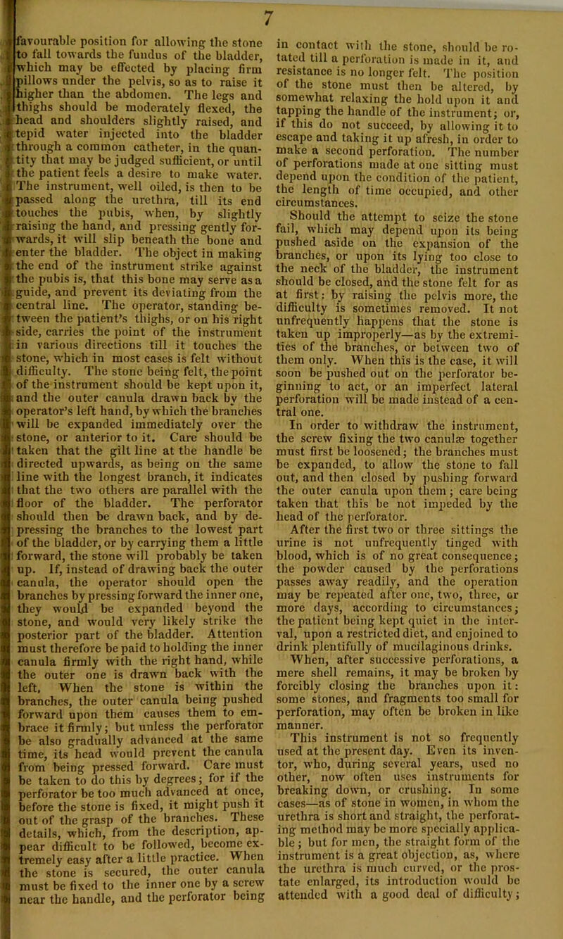 . favourable position for allowing the stone to fall towards the fundus of the bladder, which may be effected by placing firm .. pillows under the pelvis, so as to raise it . higher than the abdomen. The legs and thighs should be moderately flexed, the head and shoulders slightly raised, and tepid water injected into the bladder 'through a common catheter, in the quan- t tity that may be judged sufficient, or until the patient feels a desire to make water. The instrument, well oiled, is then to be passed along the urethra, till its end touches the pubis, when, by slightly raising the hand, and pressing gently for- wards, it will slip beneath the bone and enter the bladder. The object in making the end of the instrument strike against the pubis is, that this bone may serve as a guide, and prevent its deviating from the central line. The operator, standing be- tween the patient’s thighs, or on his right -side, carries the point of the instrument in various directions till it touches the stone, which in most cases is felt without difficulty. The stone being felt, the point of the instrument should be kept upon it, and the outer canula drawn back by the operator’s left hand, by which the branches ■ will be expanded immediately over the * stone, or anterior to it. Care should be I taken that the gilt line at the handle be directed upwards, as being on the same line with the longest branch, it indicates that the two others are parallel with the floor of the bladder. The perforator should then be drawn back, and by de- pressing the branches to the lowest part of the bladder, or by carrying them a little : forward, the stone will probably be taken up. If, instead of drawing back the outer canula, the operator should open the branches by pressing forward the inner one, they would be expanded beyond the stone, and would very likely strike the posterior part of the bladder. Attention must therefore be paid to holding the inner canula firmly with the right hand, while the outer one is drawn back with the left, When the stone is within the branches, the outer canula being pushed forward upon them causes them to em- brace it firmly; but unless the perforator be also gradually advanced at the same time, its head would prevent the canula from being pressed forward. Care must be taken to do this by degrees; for if the perforator be too much advanced at once, before the stone is fixed, it might push it out of the grasp of the branches. These details, which, from the description, ap- pear difficult to be followed, become ex- tremely easy after a little practice. When the stone is secured, the outer canula must be fixed to the inner one by a screw near the handle, and the perforator being in contact with the stone, should be ro- tated till a perforation is made in it, and resistance is no longer felt. The position of the stone must then be altered, by somewhat relaxing the hold upon it and tapping the handle of the instrument; or, if this do not succeed, by allowing it to escape and taking it up afresh, in order to make a second perforation. The number of perforations made at one sitting must depend upon the condition of the patient, the length of time occupied, and other circumstances. Should the attempt to seize the stone fail, which may depend upon its being pushed aside on the expansion of the branches, or upon its lying too close to the neck of the bladder, the instrument should be closed, and the stone felt for as at first: by raising the pelvis more, the difficulty is sometimes removed. It not unfrequently happens that the stone is taken up improperly—as by the extremi- ties of the branches, or between two of them only. When this is the case, it will soon be pushed out on the perforator be- ginning to act, or an imperfect lateral perforation will be made instead of a cen- tral one. In order to withdraw the instrument, the screw fixing the two canula; together must first be loosened; the branches must be expanded, to allow the stone to fall out, and then closed by pushing forward the outer canula upon them ; care being taken that this be not impeded by the head of the perforator. After the first two or three sittings the urine is not unfrequently tinged with blood, which is of no great consequence; the powder caused by the perforations passes away readily, and the operation may be repeated after one, two, three, or more days, according to circumstances; the paticut being kept quiet in the inter- val, upon a restricted diet, and enjoined to drink plentifully of mucilaginous drinks. When, after successive perforations, a mere shell remains, it may be broken by forcibly closing the branches upon it: some stones, and fragments too small for perforation, may often he broken in like manner. This instrument is not so frequently used at the present day. Even its inven- tor, who, during several years, used no other, now often uses instruments for breaking down, or crushing. In some cases—as of stone in women, in whom the urethra is short and straight, the perforat- ing method may be more specially applica- ble ; but for men, the straight form of the instrument is a great objection, as, where the urethra is much curved, or the pros- tate enlarged, its introduction would be attended with a good deal of difficulty;