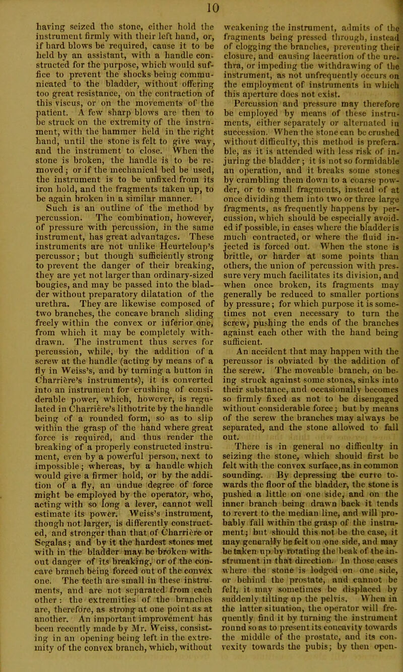 having seized the stone, either hold the instrument firmly with their left hand, or, if hard blows be required, cause it to be held by an assistant, with a handle con- structed for the purpose, which would suf- fice to prevent the shocks being commu- nicated to the bladder, without offering too great resistance, on the contraction of this viscus, or on the movements of the patient. A few sharp blows are then to be struck on the extremity of the instru- ment, with the hammer held in the right hand, until the stone is felt to give way, and the instrument to close. When the stone is broken, the handle is to be re- moved ; or if the mechanical bed be used, the instrument is to be unfixed from its iron hold, and the fragments taken up, to be again broken in a similar manner. Such is an outline of the method by percussion. The combination, however, of pressure with percussion, in the same instrument, has great advantages. These instruments are not unlike Heurteloup’s percussor; but though sufficiently strong to prevent the danger of their breaking, they are yet not larger than ordinary-sized bougies, and may be passed into the blad- der without preparatory dilatation of the urethra. They are likewise composed of two branches, the concave branch sliding freely within the convex or inferior one, from which it may be completely with- drawn. The instrument thus serves for percussion, while, by the addition of a screw at the handle (acting by means of a fly in Weiss’s, and by turning a button in Charrifere’s instruments), it is converted into an instrument for crushing of consi- derable power, which, however, is regu- lated in Charriere’s lithotrite by the handle being of a rounded form, so as to slip within the grasp of the hand where great force is required, and thus render the breaking of a properly constructed instru- ment, even by a powerful person, next to impossible; whereas, by a handle which would give a firmer hold, or by the addi- tion of a fly, an undue degree of force might be employed by the operator, who, acting with so long a lever, cannot well estimate its power. Weiss’s instrument, though not larger, is differently construct- ed, and stronger than that of Charriere or Scgalas; and by it the hardest stones met with in the bladder may be broken with- out danger of its breaking, or of the con- cave branch being forced out of the convex one. The teeth are small in these instru- ments, and are not separated from each other: the extremities of the branches are, therefore, as strong at one point as at another. An important improvement has been recently made by Mr. Weiss, consist- ing in an opening being left in the extre- mity of the convex branch, which, without weakening the instrument, admits of the fragments being pressed through, instead of clogging the branches, preventing their closure, and causing laceration of the ure- thra, or impeding the withdrawing of the instrument, as not unfrequently occurs on the employment of instruments in which this aperture does not exist. Percussion and pressure may therefore be employed by means of these instru- ments, either separately or alternated in succession. When the stone can be crushed without difficulty, this method is prefera- ble, as it is attended with less risk of in- juring the bladder; it is not so formidable an operation, and it breaks some stones by crumbling them down to a coarse pow- der, or to small fragments, instead of at once dividing them into two or three large fragments, as frequently happens by per- cussion, which should be especially avoid- ed if possible, in cases where the bladder is much contracted, or where the fluid in- jected is forced out. When the stone is brittle, or harder at some points than others, the union of percussion with pres- sure very much facilitates its division, and when once broken, its fragments may generally be reduced to smaller portions by pressure; for which purpose it is some- times not even necessary to turn the screw, pushing the ends of the branches against each other with the hand being sufficient. An accident that may happen with the percussor is obviated by the addition of the screw. The moveable branch, on be- ing struck against some stones, sinks into their substance, and occasionally becomes so firmly fixed as not to be disengaged without considerable force; but by means of the screw the branches may always be separated, and the stone allowed to fall out. There is in general no difficulty in seizing the stone, which should first be felt with the convex surface,as in common sounding. By depressing the curve to- wards the floor of the bladder, the stone is pushed a little on one side, and on the inner branch being drawn back it tends to revert to the median line, and will pro- bably fall within the grasp of the instru- ment; but should this not be the case, it may generally be felt on one side, and may betaken up by rotatiug the beak of the in- strument in that direction. In those cases where the stone is lodgod on one side, or behind the prostate, and cannot be felt, it may sometimes be displaced by suddenly tilting up the pelvis. When in the latter situation, the operator will fre- quently find it by turning the instrument round so as to present its concavity towards the middle of the prostate, and its con- vexity towards the pubis; by then open-