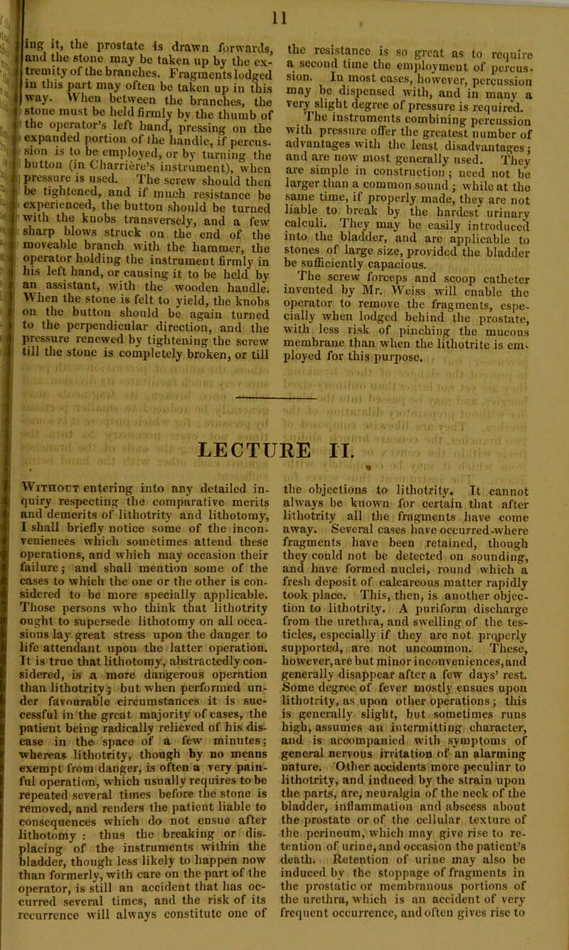 ing it, the prostate is drawn forwards, and the stone may be taken up by the ex- tremity of the branches. Fragments lodged in this part may often be taken up in this way. When between the branches, the stone must be held firmly bv the thumb of i the operator’s left hand, pressing on the expanded portion of ihe handle, if percus- sion is to be employed, or by turning the button (in Charriere’s instrument), when pressure is used. The screw should then be tightened, and if much resistance be experienced, the button should be turned with the knobs transversely, and a few sharp blows struck on the end of the moveable branch with the hammer, the operator holding the instrument firmly in his left hand, or causing it to be held by an assistant, with the wooden handle. When the stone is felt to yield, the knobs on the button should be again turned to the perpendicular direction, and the pressure renewed by tightening the screw till the stone is completely broken, or till the resistance is so great as to require a second time the employment of percus- sion. In most cases, however, percussion may be dispensed with, and in many a very slight degree of pressure is required. Ihe instruments combining percussion with pressure offer the greatest number of advantages with the least disadvantages: and are now most generally used. They are simple in construction ; need not be larger than a common sound ; while at the same time, if properly made, they are not liable to break by the hardest urinary calculi. They may be easily introduced into the bladder, and are applicable to stones of large size, provided the bladder be sufficiently capacious. The screw forceps and scoop catheter invented by Mr. Weiss will enable the operator to remove the fragments, espe- cially when lodged behind the prostate, with less risk of pinching the mucous membrane than when the lithotrite is em- ployed for this purpose. LECTURE II. Without entering into any detailed in- quiry respecting the comparative merits and demerits of lithotrity and lithotomy, I shall briefly notice some of the incon- veniences which sometimes attend these operations, and which may occasion their failure; and shall mention some of the cases to which the one or the other is con- sidered to be more specially applicable. Those persons who think that lithotrity ought to supersede lithotomy on all occa- sions lay great stress upon the danger to life attendant upon the latter operation. It is true that lithotomy, abstractedly con- sidered, is a more dangerous operation than lithotrity; but when performed un- der favourable circumstances it is suc- cessful in the great majority of cases, the patient being radically relieved of his dis- ease in the space of a few minutes; whereas lithotrity, though by no means exempt from danger, is often a very pain- ful operation, which usually requires to be repeated several times before the stone is removed, and renders the patient liable to consequences which do not ensue after lithotomy : thus the breaking or dis- placing of the instruments within the bladder, though less likely to happen now than formerly, with care on the part of the operator, is still an accident that has oc- curred several times, and the risk of its recurrence will always constitute one of the objections to lithotrity. It cannot always be known for certain that after lithotrity all the fragments have come away. Several cases have occurred-where fragments have been retained, though they could not be detected on sounding, and have formed nuclei, round which a fresh deposit of calcareous matter rapidly took place. This, then, is another objec- tion to lithotrity. A puriform discharge from the urethra, and swelling of the tes- ticles, especially if they are not prqperly supported, are not uncommon. These, however,are but minor inconveniences,and generally disappear after a few days’ rest. Some degree of fever mostly ensues upon lithotrity, as upon otiier operations; this is generally slight, but sometimes runs high, assumes an intermitting character, and is accompanied with symptoms of general nervous irritation of an alarming nnture. Other accidents more peculiar to lithotrity, and induced by the strain upon the parts, are, neuralgia of the neck of the bladder, inflammation and abscess about the prostate or of the cellular texture of the perineum, which may give rise to re- tention of urine, and occasion the patient’s death. Retention of urine may also be induced by the stoppage of fragments in the prostatic or membranous portions of the urethra, which is nn accident of very frequent occurrence, and often gives rise to