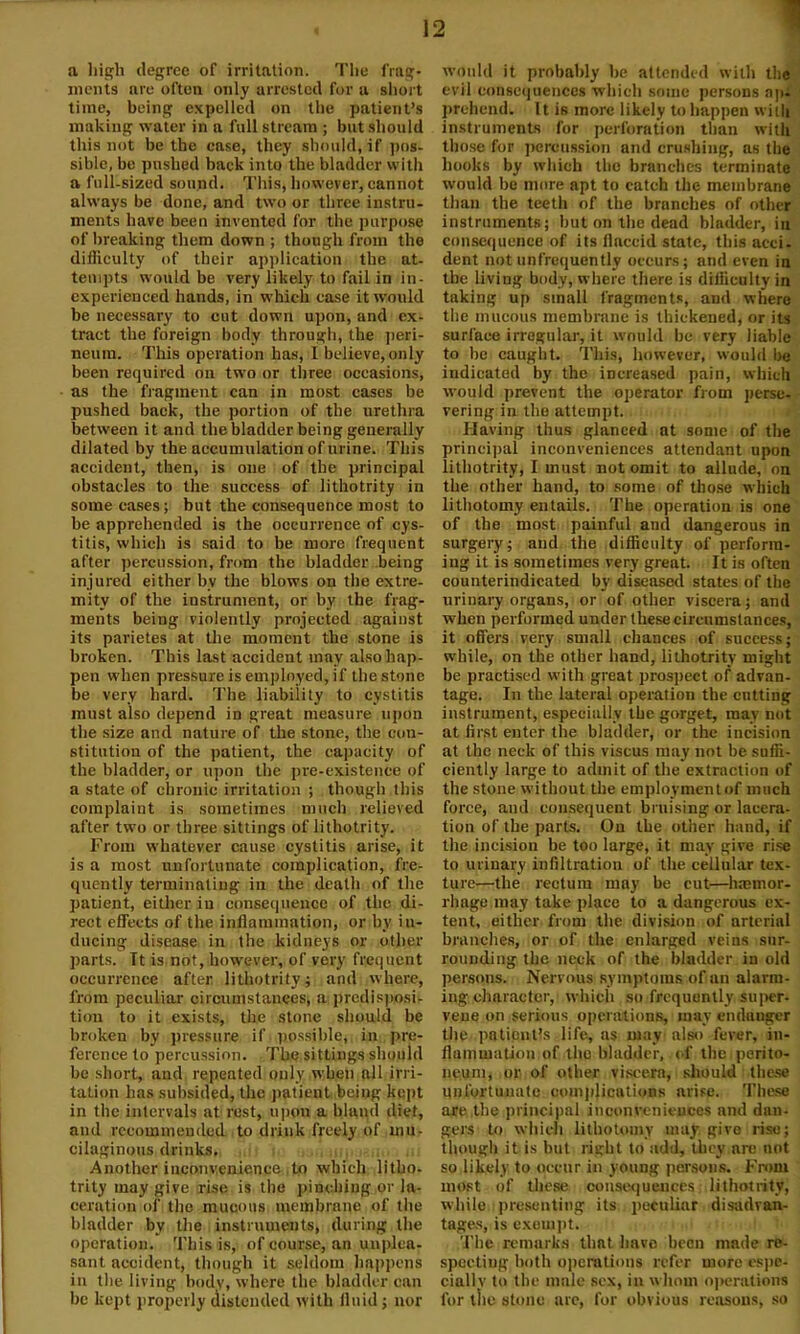 a high degree of irritation. The frag- ments are often only arrested for u short time, being expelled on the patient’s making water in a full stream ; but should this not be the case, they should, if pos- sible, be pushed back into the bladder with a full-sized sound. This, however, cannot always be done, and two or three instru- ments have been invented for the purpose of breaking them down ; though from the difficulty of their application the at- tempts would be very likely to fail in in- experienced hands, in which case it would be necessary to cut down upon, and ex- tract the foreign body through, the peri- neum. This operation has, I believe, only been required on two or three occasions, as the fragment can in most cases be pushed back, the portion of the urethra between it and the bladder being generally dilated by the accumulation of urine. This accident, then, is one of the principal obstacles to the success of lithotrity in some cases; but the consequence most to be apprehended is the occurrence of cys- titis, which is said to be more frequent after percussion, from the bladder being injured either bv the blows on the extre- mity of the instrument, or by the frag- ments being violently projected against its parietes at the moment the stone is broken. This last accident may also hap- pen when pressure is employed, if the stone be very hard. The liability to cystitis must also depend in great measure upon the size and nature of the stone, the con- stitution of the patient, the capacity of the bladder, or upon the pre-existence of a state of chronic irritation ; though this complaint is sometimes much relieved after two or three sittings of lithotrity. From whatever cause cystitis arise, it is a most unfortunate complication, fre- quently terminating in the death of the patient, either in consequence of the di- rect effects of the inflammation, or by in- ducing disease in the kidneys or other parts. Tt is not, however, of very frequent occurrence after lithotrity j and where, from peculiar circumstances, a predisposi- tion to it exists, the stone should be broken by pressure if possible, in pre- ference to percussion. The sittings should be short, and repeated only .when all irri- tation has subsided, the patient being kept in the intervals at rest, upon a bland diet, and recommended to drink freely of mu- cilaginous drinks. Another inconvenience to which litho- trity may give rise is the pinching or la- ceration of the mucous membrane of the bladder by the instruments, during the operation. This is, of course, an unplea- sant accident, though it seldom happens in the living body, where the bladder can be kept properly distended with fluid ; nor would it probably be attended with the evil consequences which some persons a]u prehend. It is more likely to happen with instruments for perforation than with those for percussion and crushing, as the hooks by which the branches terminate would be more apt to catch the membrane than the teeth of the branches of other instruments; hut on the dead bladder, in consequence of its flaccid state, this acci. dent notnnfrcquently occurs; and even in the living body, where there is diliiculty in taking up small fragments, and where the mucous membrane is thickened, or its surface irregular, it would be very liable to be caught. This, however, would be indicated by the increased pain, which would prevent the operator from perse- vering in the attempt. Having thus glanced at some of the principal inconveniences attendant upon lithotrity, I must not omit to allude, on the other hand, to some of those which lithotomy entails. The operation is one of the most painful and dangerous in surgery; and the difficulty of perform- ing it is sometimes very great. It is often counterindicated by diseased states of the urinary organs, or of other viscera; and when performed under these circumstances, it offers very small chances of success; while, on the other hand, lithotrity might be practised with great prospect of advan- tage. In the lateral operation the catting instrument, especially the gorget, may not at first enter the bladder, or the incision at the neck of this viscus may not be suffi- ciently large to admit of the extraction of the stone without the employmentof much force, and consequent bruising or lacera- tion of the parts. On the other hand, if the incision be too large, it may give rise to urinary infiltration of the cellular tex- ture—the rectum may be cut—haemor- rhage may take place to a dangerous ex- tent, either from the division of arterial brandies, or of the enlarged veins sur- rounding the neck of the bladder in old persons. Nervous symptoms of an alarm- ing character, which so frequently super- vene on serious operations, may endanger the patient's life, as may also fever, in- flammation of the bladder, of the . perito- neum, or. of other viscera, should these unfortunate complications arise. These are the principal inconveniences and dan- gers to which lithotomy may give rise; though it is but right to add, they are not so likely to occur in young persons. From most of these consequences lithotrity, while presenting its peculiar disadvan- tages, is exempt. The remarks that have been made re- speetiug both operations refer more espe- cially to the male sex, in whom operations for the stone are, for obvious reasons, so