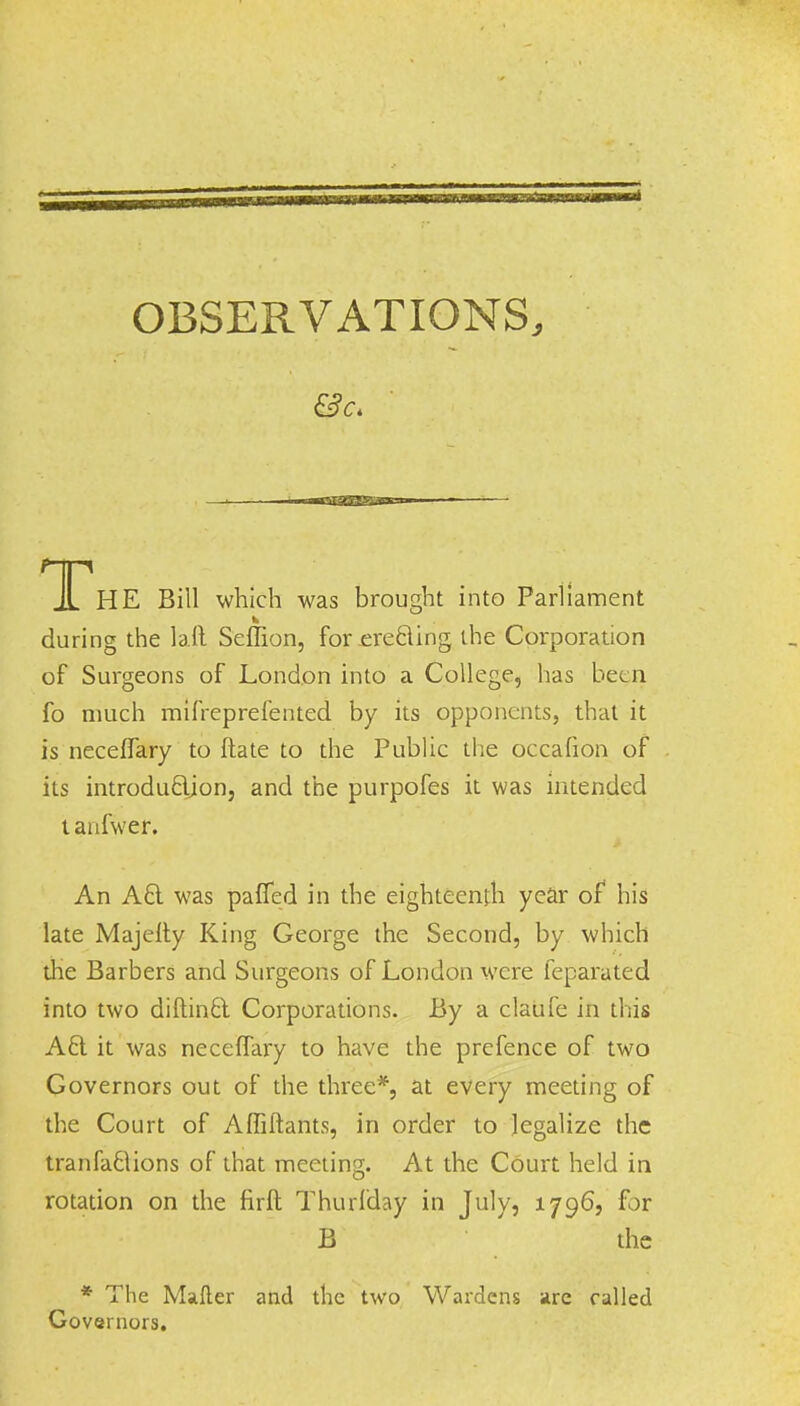 TThE Bill which was brought into Parliament w during the bit Seffion, for erecting the Corporation of Surgeons of London into a College, has been fo much mifreprefented by its opponents, that it is neceffary to Hate to the Public the occafion of its introduction, and the purpofes it was intended tanfwer. An A 8. was pafTed in the eighteenth year of his late Majefty King George the Second, by which die Barbers and Surgeons of London were feparated into two diftintl Corporations. By a claufe in this A£l it was neceffary to have the prefence of two Governors out of the three*, at every meeting of the Court of Affiftants, in order to legalize the tranfaciions of that meeting. At the Court held in rotation on the firft Thurlday in July, 1796, for B the * The Mafter and the two Wardens are called Governors.