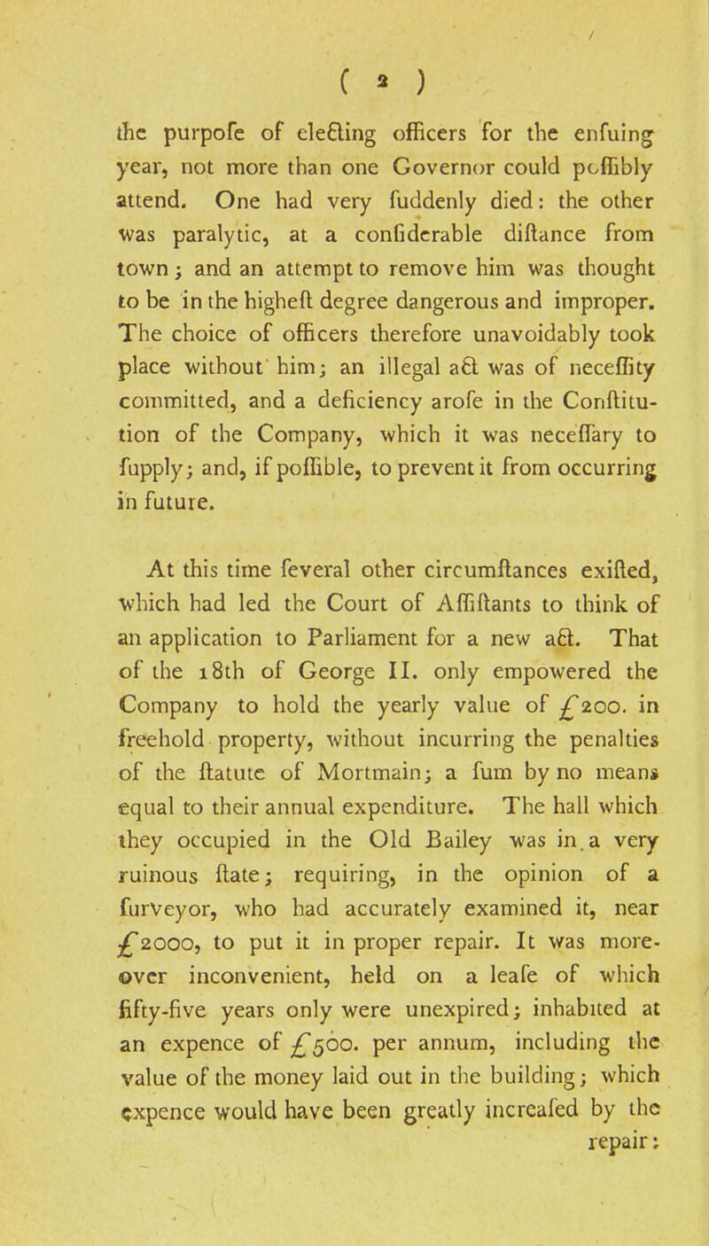 ( • ) the purpofe of ele&ing officers for the enfuing year, not more than one Governor could poflibly attend. One had very fuddenly died: the other was paralytic, at a confiderable diftance from town; and an attempt to remove him was thought to be in the higheft degree dangerous and improper. The choice of officers therefore unavoidably took place without him; an illegal a£t was of neceffity committed, and a deficiency arofe in the Conftitu- tion of the Company, which it was neceffary to fupply; and, if poflible, to prevent it from occurring in future. At this time feveral other circumftances exifted, which had led the Court of Affiftants to think of an application to Parliament for a new aft. That of the 18th of George II. only empowered the Company to hold the yearly value of £200. in freehold property, without incurring the penalties of the ftatute of Mortmain; a fum by no mean* equal to their annual expenditure. The hall which they occupied in the Old Bailey was in. a very ruinous ftate; requiring, in the opinion of a furveyor, who had accurately examined it, near ^2000, to put it in proper repair. It was more- over inconvenient, held on a leafe of which fifty-five years only were unexpired; inhabited at an expence of ^560. per annum, including the value of the money laid out in the building; which expence would have been greatly increafed by the repair: