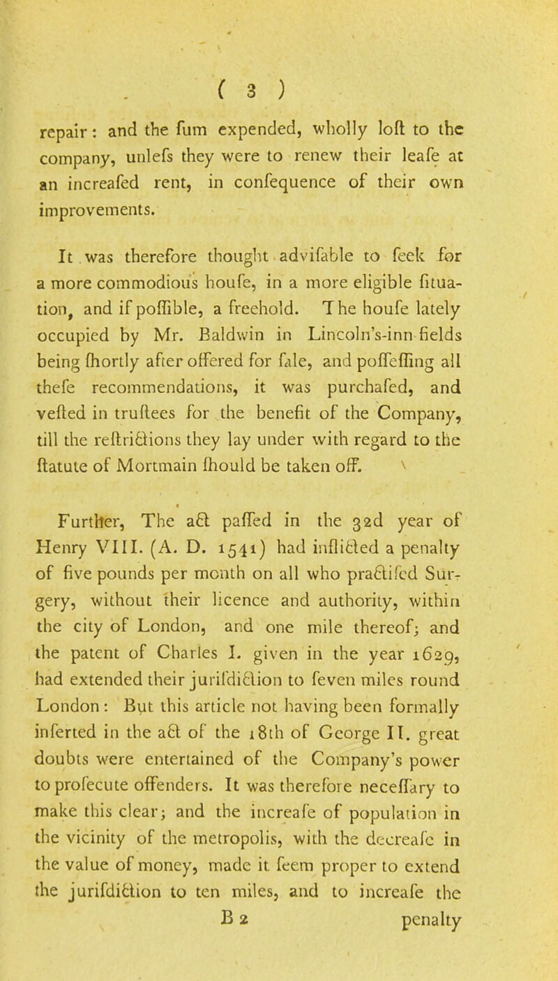 repair: and the fum expended, wholly loft to the company, unlefs they were to renew their leafe at an increafed rent, in confequence of their own improvements. It was therefore thought advifable to feek for a more commodious houfe, in a more eligible fitua- tion, and if poffible, a freehold. The houfe lately occupied by Mr. Baldwin in Lincoln's-inn fields being fhortly after offered for fale, and pofTefling all thefe recommendations, it was purchafed, and veiled in truftees for the benefit of the Company, till the reflrictions they lay under with regard to the ftatute of Mortmain fhould be taken off. Further, The a£t paffed in the 32d year of Henry VIII. (A. D. 1541) had inflicled a penalty of five pounds per month on all who pra6tifcd Sur- gery, without their licence and authority, within the city of London, and one mile thereof; and the patent of Charles I. given in the year 1629, had extended their jurifdiclion to feven miles round London: But this article not having been formally inferted in the aft of the 18th of George II. great doubts were entertained of the Company's power toprofecute offenders. It was therefore neceffary to make this clear; and the increafe of population in the vicinity of the metropolis, with the decreafc in the value of money, made it feem proper to extend the jurifdiclion to ten miles, and to increafe the B 2 penalty