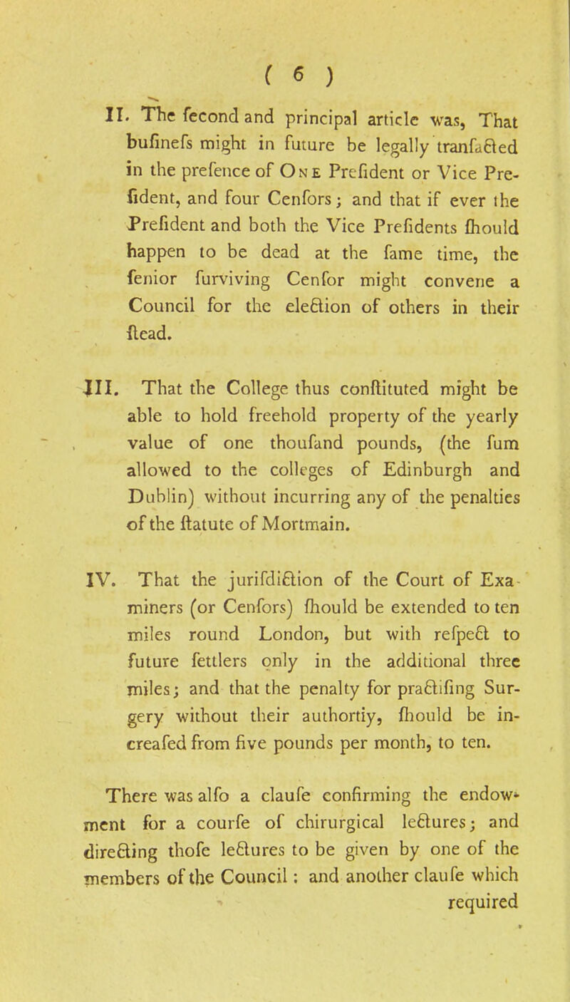 II. The fccond and principal article was, That bufinefs might in future be legally tranfafted in the prefence of One Prcfident or Vice Pre- fident, and four Cenfors; and that if ever the Prefident and both the Vice Prefidents mould happen to be dead at the fame time, the fenior furviving Cenfor might convene a Council for the election of others in their ftead. III. That the College thus confiituted might be able to hold freehold property of the yearly value of one thoufand pounds, (the fum allowed to the colleges of Edinburgh and Dublin) without incurring any of the penalties of the ftatute of Mortmain. IV. That the jurifdiclion of the Court of Exa- miners (or Cenfors) mould be extended to ten miles round London, but with refpeft to future fettlers only in the additional three miles; and that the penalty for pra&ifing Sur- gery without their authortiy, mould be in- creafed from five pounds per month, to ten. There was alfo a claufe confirming the endow- ment for a courfe of chirurgical leclures; and directing thofe le&ures to be given by one of the members of the Council: and another claufe which required