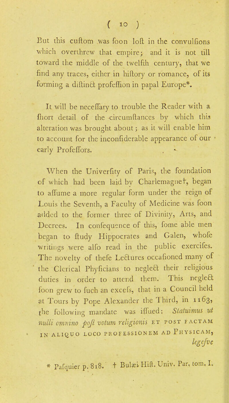 But this cuftom was foon loft in the convulfions which overthrew that empire; and it is not till toward the middle of the twelfth century, that we find any traces, either in hiftory or romance, of its forming a diftinct profeflion in papal Europe*. It will be neceffary to trouble the Reader with a fhort detail of the circumftances by which this alteration was brought about; as it will enable him to account for the inconfiderable appearance of our • early Profeffors. When the Univerfity of Paris, the foundation of which had been laid bv Charlemagnet-, began to affume a more regular form under the reign of Louis the Seventh, a Faculty of Medicine was foon added to the former three of Divinity, Arts, and Decrees. In confequence of this, fome able men began to ftudy Hippocrates and Galen, whofe writings were alfo read in the public exercifes. The novelty of thefe Le&ures occafioned many of ' the Clerical Phyficians to neglect their religious duties in order to attend them. This neglect foon grew to fuch an excefs, that in a Council held at Tours by Pope Alexander the Third, in 1163, the following mandate was iflued: Statuimus ut nulli omvino fiojl votum religionis et post fact am IN ALIO.UO LOCO PROF ESSION EM AD PhYSICAM, legefvc