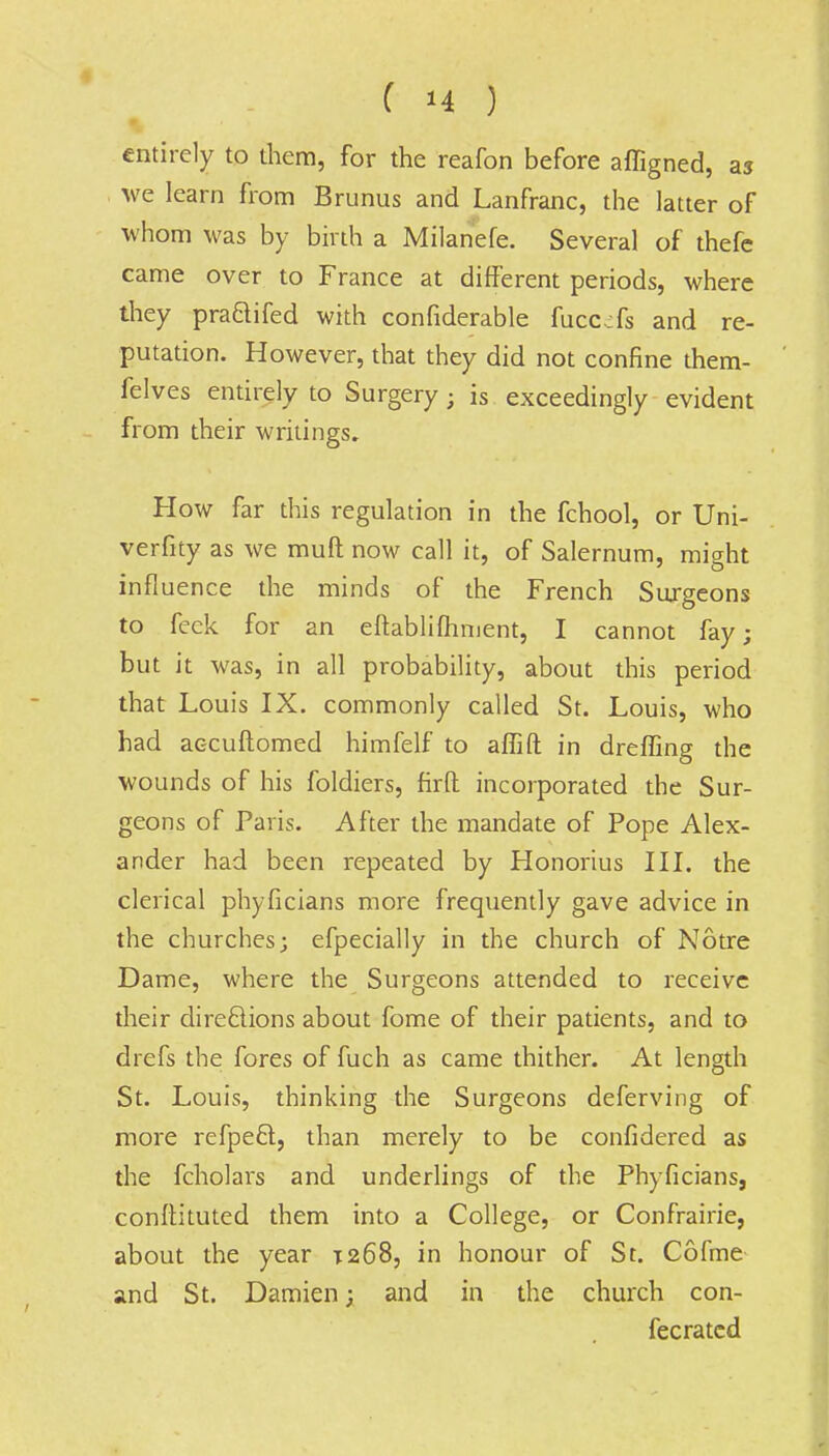 entirely to them, for the reafon before affigned, as we learn from Brunus and Lanfranc, the latter of whom was by birth a Milanefe. Several of thefe came over to France at different periods, where they praftifed with confiderable fucc^fs and re- putation. However, that they did not confine them- felves entirely to Surgery ; is exceedingly evident from their writings. How far this regulation in the fchool, or Uni- verfity as we muft now call it, of Salernum, might influence the minds of the French Surgeons to feck for an eftablifhnient, I cannot fay; but it was, in all probability, about this period that Louis IX. commonly called St. Louis, who had accuflomed himfelf to aflift in dreffing the wounds of his foldiers, firfl; incorporated the Sur- geons of Paris. After the mandate of Pope Alex- ander had been repeated by Honorius III. the clerical phyficians more frequently gave advice in the churches; efpecially in the church of Notre Dame, where the Surgeons attended to receive their directions about fome of their patients, and to drefs the fores of fuch as came thither. At length St. Louis, thinking the Surgeons deferving of more refpeel, than merely to be confidered as the fcholars and underlings of the Phyficians, confiituted them into a College, or Confrairie, about the year T268, in honour of St. Cofme and St. Damien; and in the church con- fecrated