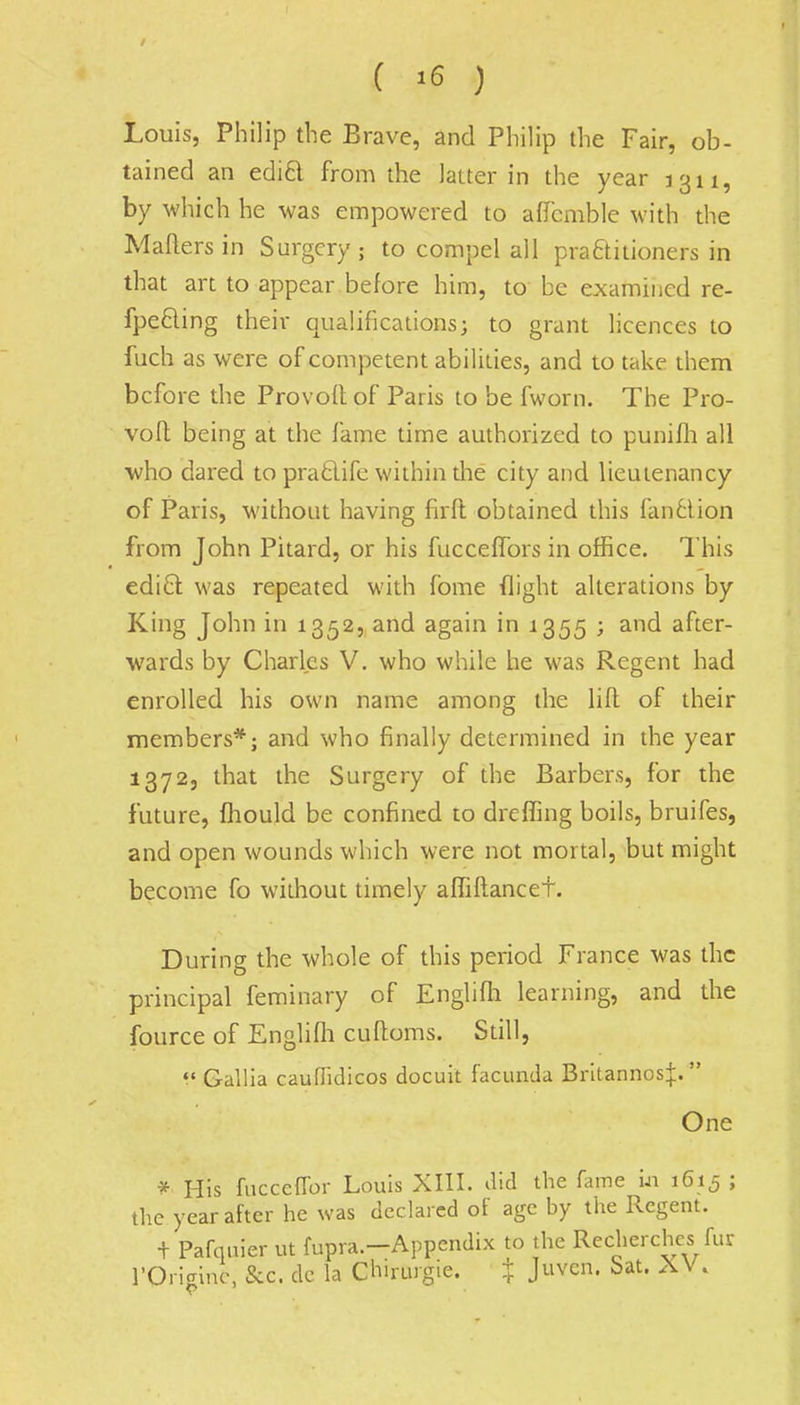 ( *6 ) Louis, Philip the Brave, and Philip the Fair, ob- tained an edict from the latter in the year 1311, by which he was empowered to affcmble with the Mailers in Surgery; to compel all practitioners in that art to appear before him, to be examined re- fpe&ing their qualifications; to grant licences to fuch as were of competent abilities, and to take them before the Provoft of Paris to be fworn. The Pro- voft being at the fame time authorized to punifh all who dared to prafclifc within the city and lieutenancy of Paris, without having firft obtained this fan6lion from John Pitard, or his fucceffors in office. This edict was repeated with fome flight alterations by King John in 1352, and again in 1355 ; and after- wards by Charles V. who while he was Regent had enrolled his own name among the lift of their members*; and who finally determined in the year 1372, that the Surgery of the Barbers, for the future, fhould be confined to dreffing boils, bruifes, and open wounds which were not mortal, but might become fo without timely afTiftancet. During the whole of this period France was the principal feminary of Englifh learning, and the fource of Englifh cuftoms. Still,  Gallia cauflidicos docuit facunda Britannos^;.  One * His fucceffor Louis XIII. did the fame in 1615 ; the year after he was declared of age by the Regent. t Pafquier ut fupra.-Appendix to the Recherchcs fur rOrigine, Sec. de la Chirurgie. + Juven. Sat. XV.