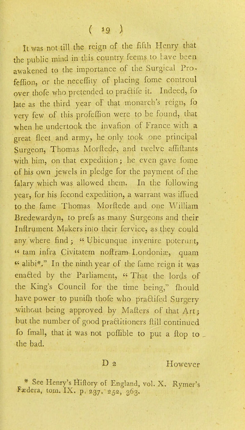 ( 19 ) It was not till the reign of the fifth Henry that the public mind in this country feems to have been awakened to the importance of the Surgical Pro- feffion, or the neceffity of placing fome controul over thofe who pretended to pra&ife it. Indeed, fo late as the third year oF that monarch's reign, fo very few of this profeflion were to be found, that when he undertook the invafion of France with a great fleet and army, he only took one principal Surgeon, Thomas Morftede, and twelve affiftants with him, on that expedition; he even gave fome of his own jewels in pledge for the payment of the falary which was allowed them. In the following year, for his fecond expedition, a warrant was iffued to the fame Thomas Morftede and one William Bredewardyn, to prefs as many Surgeons and their Inflrument Makers inio their fervice, as they could anywhere find;  Ubicunque invenire potenut,  tam infra Civitatem noftram I.ondonise, quam  alibi*. In the ninth year of the fame reign it was enacted by the Parliament,  That the lords of the King's Council for the time being, fhould have power to punifh thofe who praclifed Surgery without being approved by Mailers of that Art; but the number of good practitioners ftill continued fo fmall, that it was not poffible to put a flop to the bad. D 2 However * See Henry's Hiftory of England, vol. X. Rymer's