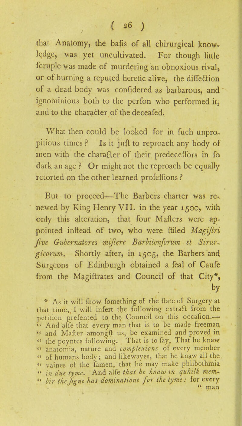 that Anatomy, the bafis of all chirurgical know, ledge, was yet uncultivated. For though little fcruple was made of murdering an obnoxious rival, or of burning a reputed heretic alive, the diffe&ion of a dead body was confidered as barbarous, and ignominious both to the perfon who performed it, and to the character of the deceafed, What then could be looked for in fuch unpro- pitious times ? Is it jnft to reproach any body of men with the character of their predeceffors in fa dark an age ? Or might not the reproach be equally retorted on the other learned proftffions ? But to proceed—The Barbers charter was re-: newed by King Henry VII. in the year 1500, with only this alteration, that four Mafters were ap- pointed inftead of two, who were {tiled Magijlri Jive Gubernatores mijlere Barbitonforum et Sirur- gicorum. Shortly after, in 1505, the Barbers and Surgeons of Edinburgh obtained a feal of Caufe from the Magiftrates and Council of that City*, by *' As it will fhow fomething of the flate of Surgery at that time,, I will infert the following extraft from the petition prefented to the Council on this occafion.—  And alfe that every man that is to be made freeman «' and Matter amongft us, be examined and proved in  the poyntes following. That is to fay, That he knaw  anatomia, nature and complexions of every member  of humans body ; and likewayes, that he knaw all the  vaines of the famen, that he may make phliboihmia  in due tyme. And alfe that he knaw in quhilk metn-  bir theJigne has dominatione for the tyme: for every  man