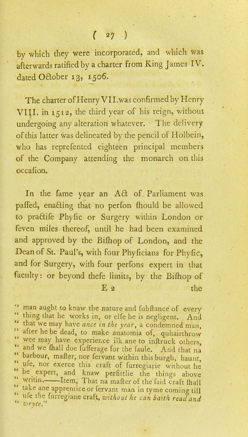 by which they were incorporated, and which was afterwards ratified by a charter from King James IV. dated Oftober 13, 1506. The charter of Henry VII. was confirmed by Henry VIH. in 1512, the third year of his reign, without undergoing any alteration whatever. ' The delivery of this latter was delineated by the pencil of Holbein, who has reprefented eighteen principal members of the Company attending the monarch on this occafion. In the fame year an A61 of Parliament was palled, enacling that no perfon mould be allowed to pra&ife Phyfic or Surgery within London or feven miles thereof, until he had been examined and approved by the Bifhop of London, and the Dean of St. Paul's, with four Phyficians for Phyfic, and for Surgery, with four perfons expert in that faculty: or beyond thefe limits, by the Bifhop of E 2 the  man aught to knaw the nature and fubftance of every thing that he works in, or elfe he is negligent. And  that we may have ance in the year, a condemned man, after he be dead, to make anatomia of, quhairthrow  wee may have experience ilk ane to inftruck others, || and we mall doe fufferage for the faule. And that na || barbour, mafter, nor fervant within this burgh, haunt, || uie, nor exerce this craft of furregiarie without he || be expert, and knaw perfittlie the things above writin, Item, That na mafter of the faid craft {hall || take ane apprentice or fervant man in tyme coming till  nfe the furregiane craft, without he can baith read and u wryte.