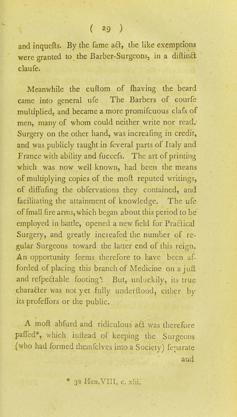 ( *9 ) and inquefts. By the fame aft, the like exemptions were granted to the Barber-Surgeons, in a diftinft claufe. Meanwhile the cuftom of fliaving the beard came into general ufe The Barbers of courfe multiplied, and became a more promifcuous clafs of men, many of whom could neither write nor read.' Surgery on the other hand, was increafing in credit, and was publicly taught in feveral parts of Italy and France with ability and fuccefs. The art of printing which was now well known, had been the means of multiplying copies of the mod reputed writings, of diffufing the obfervations they contained, and facilitating the attainment of knowledge. The ufe of fmall fire arms, which began about this period to be employed in battle, opened a new field for Practical Surgery, and greatly increafed the number of re- gular Surgeons toward the latter end of this reign. An opportunity feems therefore to have been af- forded of placing this branch of Medicine on a jult and refpe&able footing* But, unluckily, its true character was not yet fully underftood, either by its profefTors or the public. A mod abfurd and ridiculous aft was therefore paiTed*, which iniiead of keeping the Surgeons (who had formed themfelves into a Society) feparate and * 32 Hcn.VlII, c. xlii.
