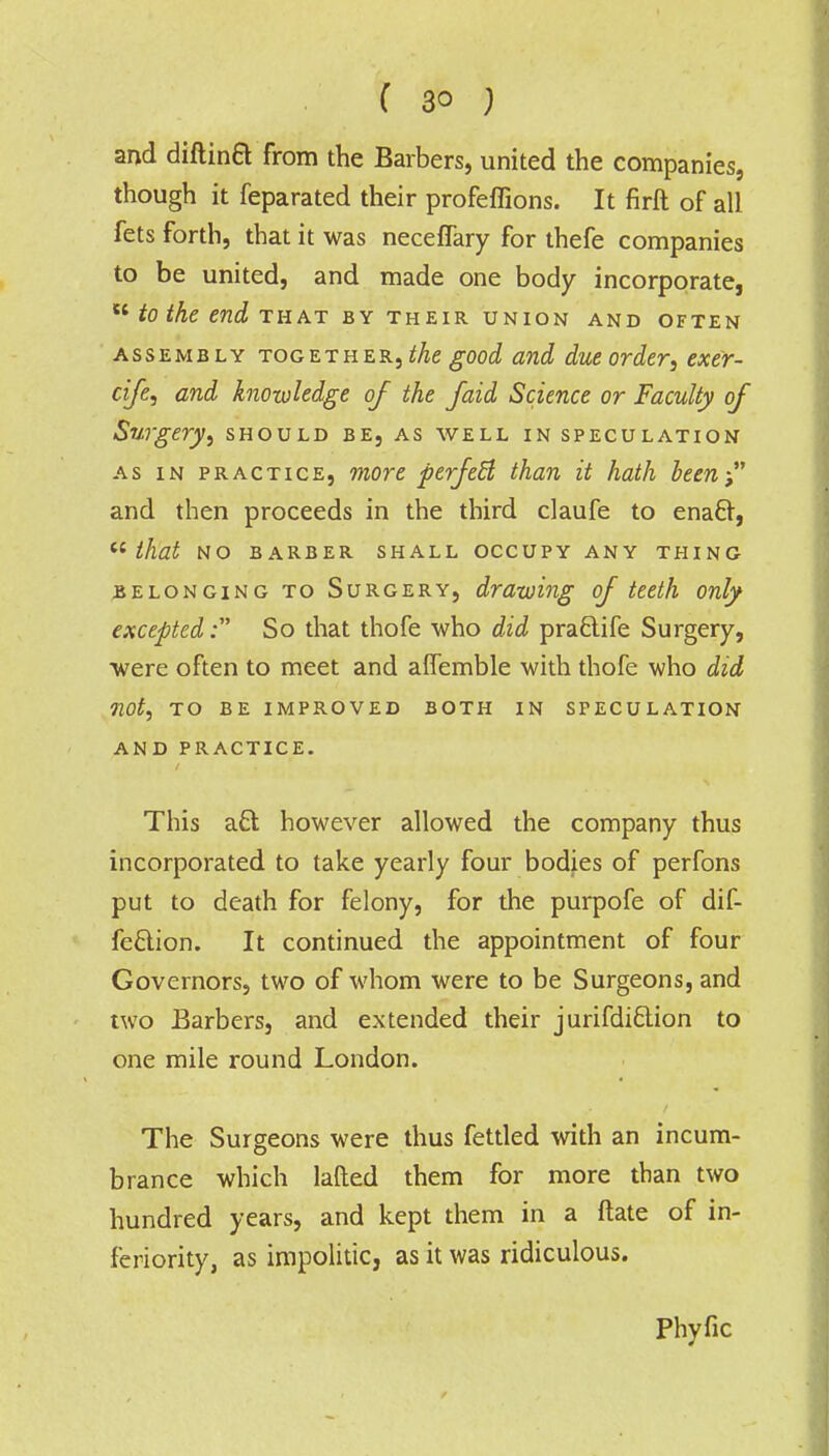 and diftina from the Barbers, united the companies, though it feparated their profeflions. It firft of all fets forth, that it was neceffary for thefe companies to be united, and made one body incorporate,  to the end that by their union and often assembly together, the good and due order, exer- cife, and knowledge of the faid Science or Faculty of Surgery, should be, as well in speculation as in practice, more perfect than it hath been- and then proceeds in the third claufe to enacr,  that NO BARBER SHALL OCCUPY ANY THING belonging to Surgery, drawing of teeth only excepted: So that thofe who did pra£tife Surgery, were often to meet and aflemble with thofe who did not, TO BE IMPROVED BOTH IN SPECULATION AND PRACTICE. This a£l however allowed the company thus incorporated to take yearly four bodies of perfons put to death for felony, for the purpofe of dif- feclion. It continued the appointment of four Governors, two of whom were to be Surgeons, and two Barbers, and extended their jurifdiclion to one mile round London. The Surgeons were thus fettled with an incum- brance which lafted them for more than two hundred years, and kept them in a ftate of in- feriority, as impolitic, as it was ridiculous. Phyfic