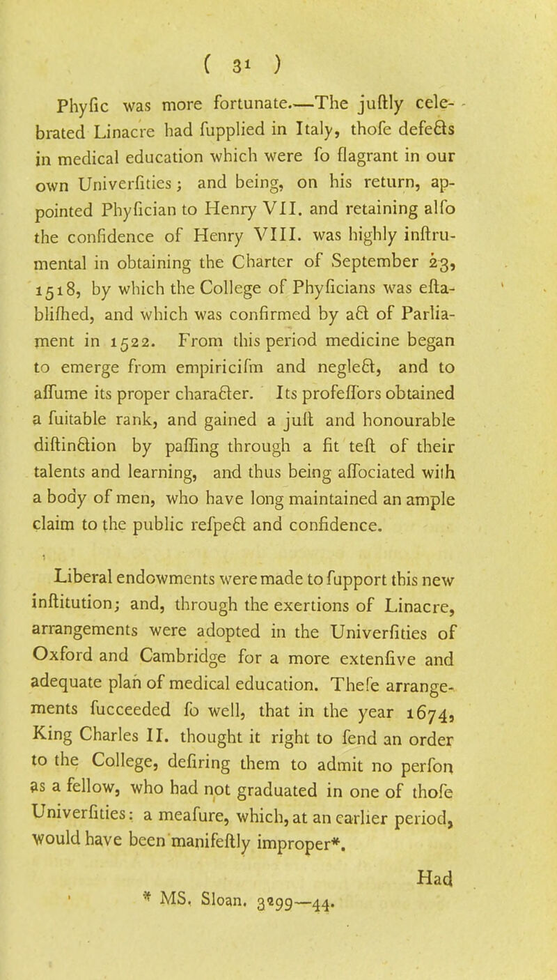 Phyfic was more fortunate—The juftly cele- brated Linacre had fupplied in Italy, thofe defects in medical education which were fo flagrant in our own Univerfities; and being, on his return, ap- pointed Phyfician to Henry VII. and retaining alfo the confidence of Henry VIII. was highly inftru- mental in obtaining the Charter of September 23, 1518, by which the College of Phyficians was efta- blifhed, and which was confirmed by act of Parlia- ment in 1522. From this period medicine began to emerge from empiricifm and neglect, and to affume its proper character. Its profeffors obtained a fuitable rank, and gained a juft and honourable diftin&ion by palling through a fit tefl of their talents and learning, and thus being affociated with a body of men, who have long maintained an ample claim to the public refpect and confidence. Liberal endowments were made to fupport this new inftitution; and, through the exertions of Linacre, arrangements were adopted in the Univerfities of Oxford and Cambridge for a more extenfive and adequate plan of medical education. Thefe arrange- ments fucceeded fo well, that in the year 1674, King Charles II. thought it right to fend an order to the College, deflring them to admit no perfon as a fellow, who had not graduated in one of thofe Univerfities: a meafure, which, at an earlier period, would have been'manifeftly improper*. Had * MS. Sloan. 3*99—44.