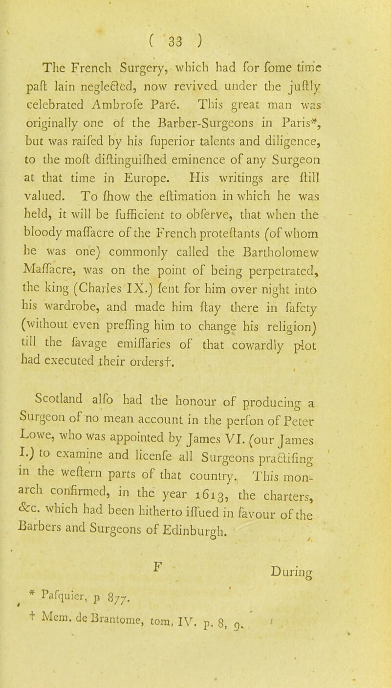 The French Surgery, which had for fome time pad lain negleflcd, now revived under the juftly celebrated Ambrofe Pare. This great man was originally one of the Barber-Surgeons in Paris*, but was raifed by his fuperior talents and diligence, to the moll difiinguifhed eminence of any Surgeon at that time in Europe. His writings are Hill valued. To fhow the eftimation in which he was held, it will be fufficient to obferve, that when the bloody mafTacre of the French proteftants (of whom he was one) commonly called the Bartholomew MafTacre, was on the point of being perpetrated, the king (Charles IX.) fent for him over night into his wardrobe, and made him flay there in fafety (without even preffing him to change his religion) till the favage emiffaries of that cowardly plot had executed their ordersf. i Scotland alfo had the honour of producing a Surgeon of no mean account in the perfon of Peter Lowe, who was appointed by James VI. (our James I.) to examine and licenfe all Surgeons pracHfing in the weftern parts of that country. This mon- arch confirmed, in the year 1613, the charters, &c. which had been hitherto iffued in favour of the Barbers and Surgeons of Edinburgh. ^ During * Pafquier, p 877. t Mem. de Biantome, torn, IV. p. 8, 9. '