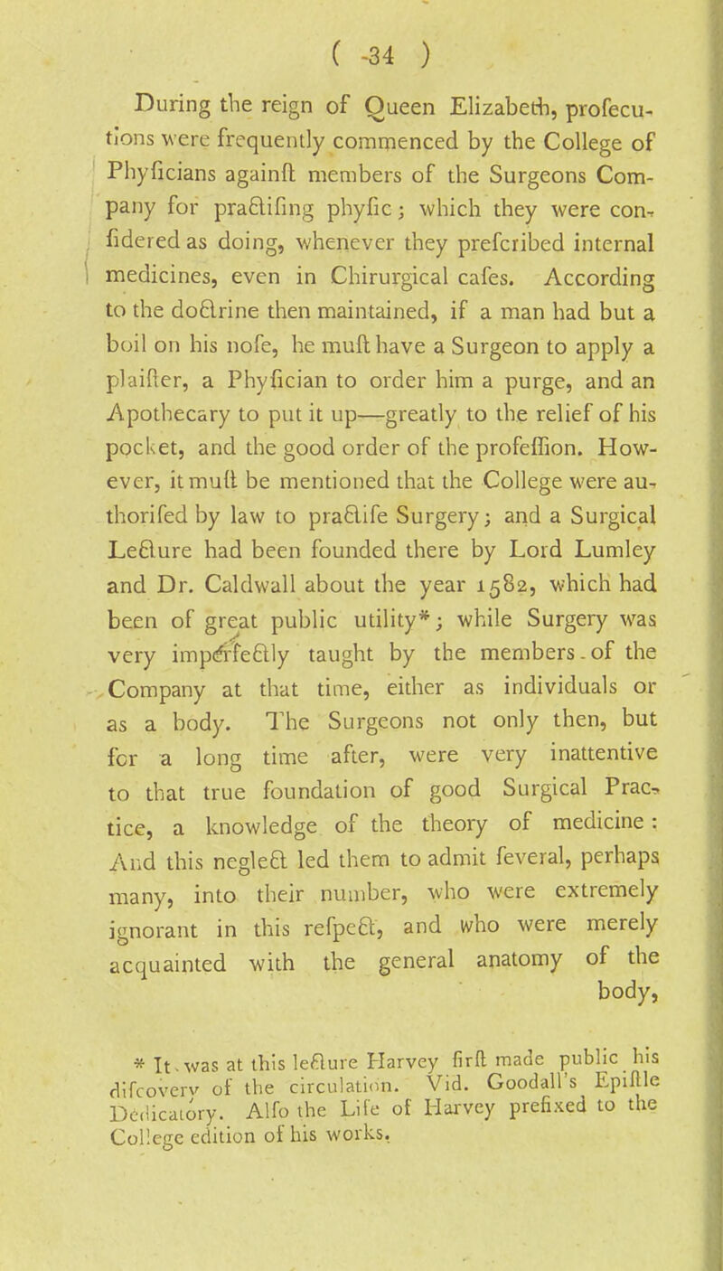 ( -34 ) During the reign of Queen Elizabeth, profecu- tions were frequently commenced by the College of Phyficians againft members of the Surgeons Com- pany for pra&ifmg phyfic; which they were con^ fidered as doing, whenever they prefcribed internal i medicines, even in Chirurgical cafes. According to the doclrine then maintained, if a man had but a boil on his nofe, he muft have a Surgeon to apply a plaifter, a Phyfician to order him a purge, and an Apothecary to put it up—greatly to the relief of his pocket, and the good order of the profeffion. How- ever, it mult be mentioned that the College were au- thorifed by law to praclife Surgery; and a Surgical Leflure had been founded there by Lord Lumley and Dr. Caldwall about the year 1582, which had been of great public utility*; while Surgery was very imperfectly taught by the members.of the Company at that time, either as individuals or as a body. The Surgeons not only then, but for a long time after, were very inattentive to that true foundation of good Surgical Prac, tice, a knowledge of the theory of medicine: And this neglect, led them to admit feveral, perhaps many, into their number, who were extremely ignorant in this refpeB, and who were merely acquainted with the general anatomy of the body, * It«was at this lefture Harvey firft made public his difcoverv of the circulation. Vid. Goodall's Epiftle Dedicatory. Alfo the Life of Harvey prefixed to the College edition of his works.