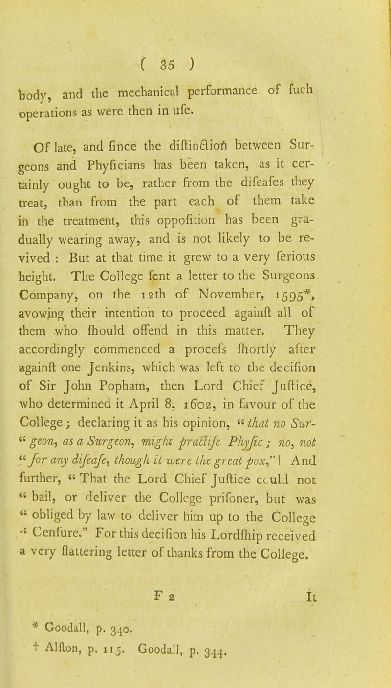 body, and the mechanical performance of fuch operations as were then in ufe. Of late, and fince the diftinclion between Sur- geons and Phyficians has been taken, as it cer- tainly ought to be, rather from the difeafes they treat, than from the part each of them take in the treatment, this oppofition has been gra- dually wearing away, and is not likely to be re- vived : But at that time it grew to a very ferious height. The College fent a letter to the Surgeons Company, on the 12th of November, 1595*, avowing their intention to proceed againft all of them who mould offend in this matter. They accordingly commenced a procefs Ihortly after againft one Jenkins, which was left to the decifion of Sir John Popham, then Lord Chief Juftice, who determined it April 8, 1602, in favour of the College ; declaring it as his opinion, that no Sur-  geon, as a Surgeon, might pratlife Phyfic ; nos not for any difeafe, though it were the great poxf And further, « That the Lord Chief Juftice cculi not « bail, or deliver the College prifoner, but was  obliged by law to deliver him up to the College •{ Cenfure. For this decifion his Lordfhip received a very flattering letter of thanks from the College. F 2 It * Goodall, p. 340. t Alflon, p. 11,5. Goodall, p. 344.